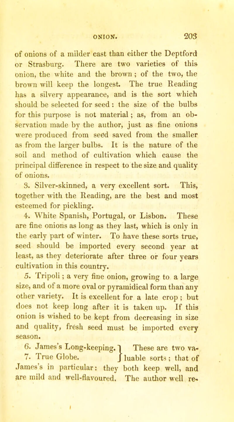 of onions of a milder cast than either the Deptford or Strasburg. There are two varieties of this onion, the white and the brown ; of the two, the brown w’ill keep the longest. The true Reading has a silvery appearance, and is the sort which should be selected for seed: the size of the bulbs for this purpose is not material; as, from an ob- servation made by the author, just as fine onions w'ere produced from seed saved from the smaller as from the larger bulbs. It is the nature of the soil and method of cultivation which cause the principal difference in respect to the size and quality of onions. 3. Silver-skinned, a very excellent sort. This, together with the Reading, are the best and most esteemed for pickling. 4. White Spanish, Portugal, or Lisbon. These are fine onions as long as they last, which is only in the early part of winter. To have these sorts true, seed should be imported every second year at least, as they deteriorate after three or four years cultivation in this country. 5. Tripoli; a very fine onion, growing to a large size, and of a more oval or pyramidical form than any other variety. It is excellent for a late crop ; but does not keep long after it is taken up. If this onion is wished to be kept from decreasing in size and quality, fresh seed must be imported every season. 6. James’s Long-keeping. .James’s in particular; they both keep well, and are mild and well-flavoured. The autlior well re- 7. True Globe. I