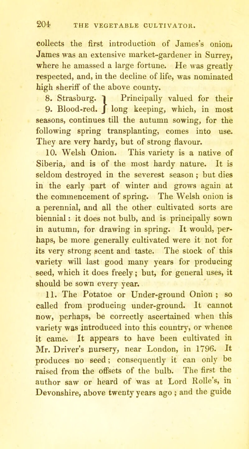 collects the first introduction of James’s onion* James was an extensive market-gardener in Surrey, where he amassed a large fortune. He was greatly respected, and, in the decline of life, was nominated high sheriff of the above county. 8. Strasburg. 1 Principally valued for their 9. Blood-red. J long keeping, which, in most seasons, continues till the autumn sowing, for the following spring transplanting, comes into use. They are very hardy, but of strong flavour. 10. Welsh Onion. This variety is a native of Siberia, and is of the most hardy nature. It is seldom destroyed in the severest season; but dies in the early part of winter and grows again at the commencement of spring. The Welsh onion is a perennial, and all the other cultivated sorts are biennial: it does not bulb, and is principally sown in autumn, for drawing in spring. It would, per- haps, be more generally cultivated were it not for its very strong scent and taste. The stock of this variety will last good many years for producing seed, which it does freely; but, for general uses, it should be sown every year. 11. The Potatoe or Under-ground Onion ; so called from producing under-ground. It cannot now, perhaps, be correctly ascertained when this variety was introduced into this country, or whence it came. It appears to have been cultivated in Mr. Driver’s nursery, near London, in 1796. It produces no seed; consequently it can only be raised from the offsets of the bulb. The first the author saw or heard of was at Lord Rolle’s, in Devonshire, above twenty years ago ; and the guide