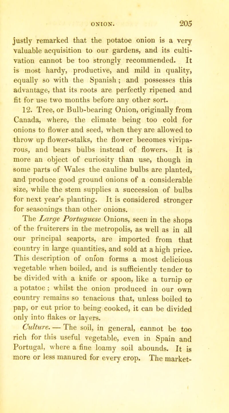 justly remarked that the potatoe onion is a very valuable acquisition to our gardens, and its culti- vation cannot be too strongly recommended. It is most hardy, productive, and mild in quality, equally so with the Spanish ; and possesses this advantage, that its roots are perfectly ripened and fit for use two months before any other sort. 12. Tree, or Bulb-bearing Onion, originally from Canada, where, the climate being too cold for onions to flower and seed, when they are allowed to throw up flower-stalks, the flower becomes vivipa- rous, and bears bulbs instead of flowers. It is more an object of curiosity than use, though in some parts of Wales the cauline bulbs are planted, and produce good ground onions of a considerable size, while the stem supplies a succession of bulbs for next year’s planting. It is considered stronger for seasonings than other onions. The Large Portuguese Onions, seen in the shops of the fruiterers in the metropolis, as well as in all our principal seaports, are imported from that country in large quantities, and sold at a high price. This description of onion forms a most delicious vegetable when boiled, and is sufficiently tender to be divided with a knife or spoon, like a turnip or a potatoe ; whilst the onion produced in our own country remains so tenacious that, unless boiled to pap, or cut prior to being cooked, it can be divided only into flakes or layers. Culture. — The soil, in general, cannot be too rich for this useful vegetable, even in Spain and Portugal, where a fine loamy soil abounds. It is more or less manured for every crop. The market-