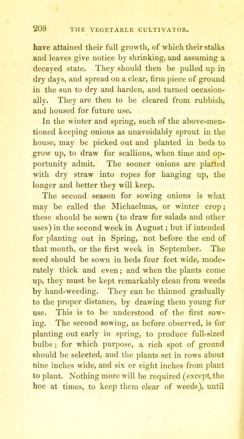 have attained their full growth, of which their stalks and leaves give notice by shrinking, and assuming a decayed state. They should then be pulled up in dry days, and spread on a clear, firm piece of ground in the sun to dry and harden, and turned occasion- ally. They are then to be cleared from rubbish, and housed for future use. In the winter and spring, such of the above-men- tioned keeping onions as unavoidably sprout in the house, may be picked out and planted in beds to grow up, to draw for scallions, when time and op- portunity admit. The sooner onions are platted with dry straw into ropes for hanging up, the longer and better they will keep. The second season for sowing onions is what may be called the Michaelmas, or winter crop; these should be sown (to draw for salads and other uses) in the second week in August; but if intended for planting out in Spring, not before the end of that month, or the first week in September. The seed should be sown in beds four feet wide, mode- rately thick and even; and when the plants come up, they must be kept remarkably clean from weeds by hand-weeding. They can be thinned gradually to the proper distance, by drawing them young for use. This is to be understood of the first sow- ing. The second sowing, as before observed, is for planting out early in spring, to produce full-sized bulbs; for which purpose, a rich spot of ground should be selected, and the plants set in rows about nine inches wide, and six or eight inches from plant to plant. Nothing more will be required (except, the hoe at times, to keep them clear of weeds), until
