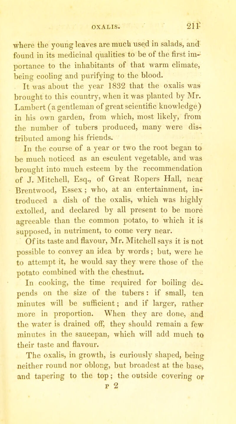 where the young leaves are much used in salads, and found in its medicinal qualities to be of the first im- portance to the inhabitants of that warm climate, being cooling and purifying to the blood. It was about the year 1832 that the oxalis was brought to this country, when it was planted by Mr. Lambert (a gentleman of great scientific knowledge) in his own garden, from which, most likely, from the number of tubers produced, many were dis- tributed among his friends. In the course of a year or two the root began to be much noticed as an esculent vegetable, and was brought into much esteem by the recommendation of J. Mitchell, Esq., of Great Ropers Hall, near Brentwood, Essex ; who, at an entertainment, in- troduced a dish of the oxalis, which was highly extolled, and declared by all present to be more agreeable than the common potato, to M^hich it is supposed, in nutriment, to come very near. Of its taste and flavour, Mr. Mitchell says it is not possible to convey an idea by words; but, were he to attempt it, he would say they were those of the potato combined with the chestnut. In cooking, the time required for boiling de- pends on the size of the tubers: if small, ten minutes will be sufficient; and if larger, rather more in proportion. When they are done, and the water is drained oflP, they should remain a few minutes in the saucepan, which will add much to their taste and flavour. The oxalis, in growth, is curiously shaped, being neither round nor oblong, but broadest at the base, and tapering to the top; the outside covering or p 2