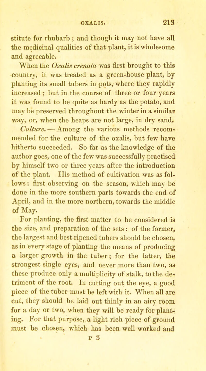 stitute for rhubarb ; and though it may not have all the medieinal qualities of that plant, it is wholesome and agreeable. When the Oxalis crenata was first brought to this country, it was treated as a green-house plant, by planting its small tubers in pots, where they rapidly increased ; but in the course of three or four years it was found to be quite as hardy as the potato, and may be preserved throughout the winter in a similar way, or, when the heaps are not large, in dry sand. Culture. — Among tlie various methods recom- mended for the culture of the oxalis, but few have hitherto succeeded. So far as the knowledge of the author goes, one of the few was successfully practised by himself two or three years after the introduction of the plant. His method of cultivation was as fol- lows : first observing on the season, which may be done in the more southern parts towards the end of April, and in the more northern, towards the middle of May. For planting, the first matter to be considered is the size, and preparation of the sets: of the former, the largest and best ripened tubers should be chosen, as in every stage of planting the means of producing a larger growth in the tuber; for the latter, the strongest single eyes, and never more than two, as these produce only a multiplicity of stalk, to the de- triment of the root. In cutting out the eye, a good piece of the tuber must be left with it. When all are cut, they should be laid out thinly in an airy room for a day or two, when they will be ready for plant- ing. For that purpose, a light rich piece of ground must be chosen, which has been well worked and
