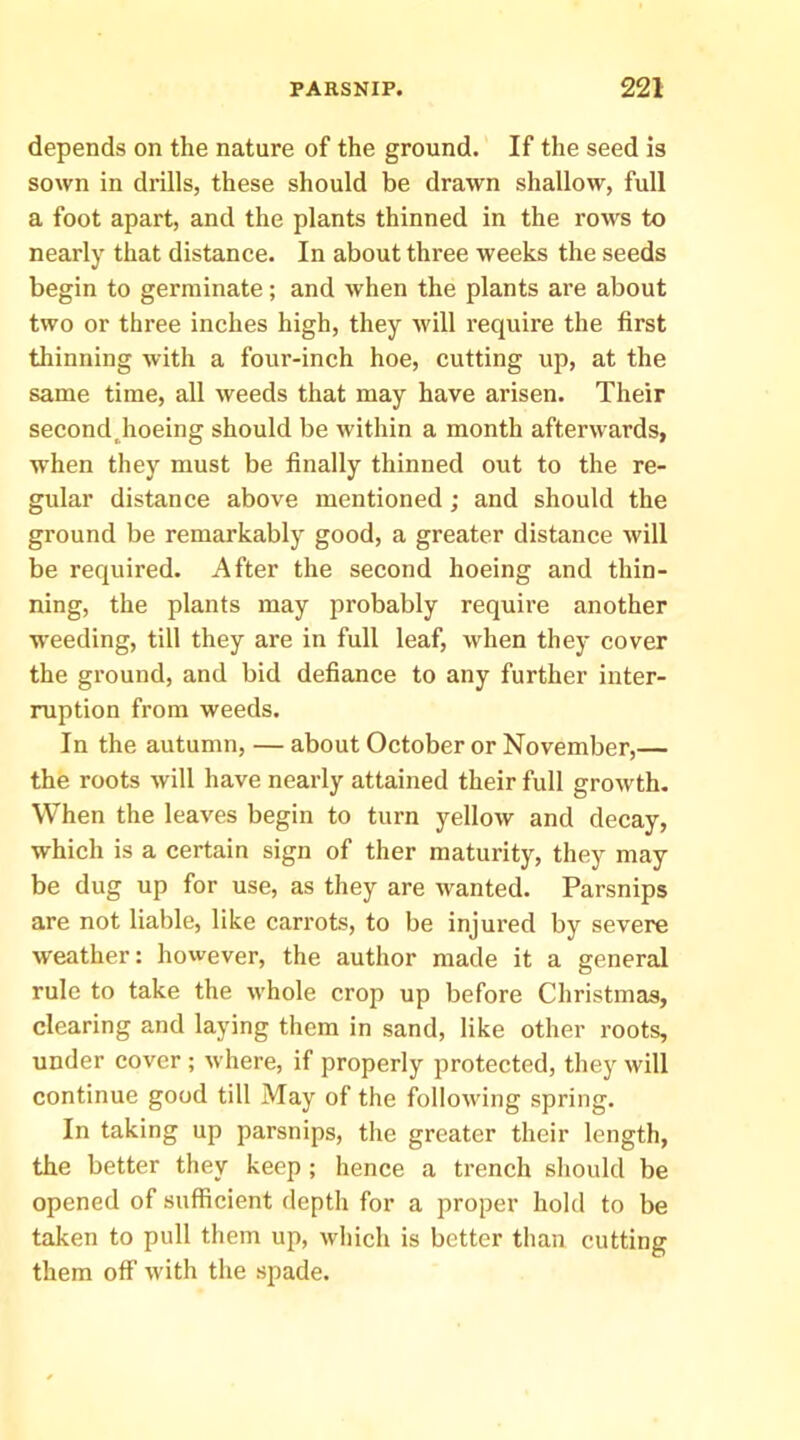 depends on the nature of the ground. If the seed is sown in drills, these should be drawn shallow, full a foot apart, and the plants thinned in the rows to nearly that distance. In about three weeks the seeds begin to germinate; and when the plants are about two or three inches high, they will require the first thinning with a four-inch hoe, cutting up, at the same time, all weeds that may have arisen. Their second Jioeing should be within a month afterwards, when they must be finally thinned out to the re- gular distance above mentioned; and should the ground be remarkably good, a greater distance will be required. After the second hoeing and thin- ning, the plants may probably require another weeding, till they are in full leaf, when thej' cover the ground, and bid defiance to any further inter- ruption from weeds. In the autumn, — about October or November,— the roots will have nearly attained their full growth. When the leaves begin to turn yellow and decay, which is a certain sign of ther maturity, they may be dug up for use, as they are wanted. Parsnips are not liable, like carrots, to be injured by severe weather: however, the author made it a general rule to take the whole crop up before Christmas, clearing and laying them in sand, like other roots, under cover ; where, if properly protected, they will continue good till May of the following spring. In taking up parsnips, the greater their length, the better they keep ; hence a trench should be opened of sufficient depth for a proper hold to be taken to pull them up, which is better than cutting them off with the spade.