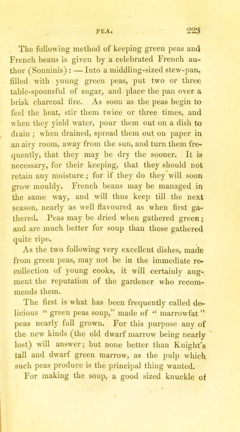 , The following method of keeping green peas and French beans is given by a celebrated French au- thor (Sonninis) : — Into a middling-sized stew-pan, filled with young green peas, put two or three table-spoonsful of sugar, and place the pan over a brisk charcoal fire. As soon as the peas begin to feel the heat, stir them twice or three times, and when they yield water, pour them out on a dish to drain ; when drained, spread them out on paper in an airy room, away from the sun, and turn them fre- quently, that they may be dry the sooner. It is necessary, for their keeping, that they should not retain any moisture; for if they do they will soon grow mouldy. French beans may be managed in the same way, and will thus keep till the next season, nearly as well flavoured as when first ga- thered. Peas may be dried when gathered green; and are much better for soup than those gathered quite ripe. As the two following very excellent dishes, ma^ from green peas, may not be in the immediate re- collection of young cooks, it will certainly aug- ment the reputation of the gardener who recom- mends them. The first is what has been frequently called de- licious “ green peas soup,” made of “ marrowfat ” peas nearly full grown. For this purpose any of the new kinds (the old dwarf marrow being nearly lost) will answer; but none better than Knight’s tall and dwarf green marrow, as the pulp which such peas produce is the principal thing wanted. For making the soup, a good sized knuckle of