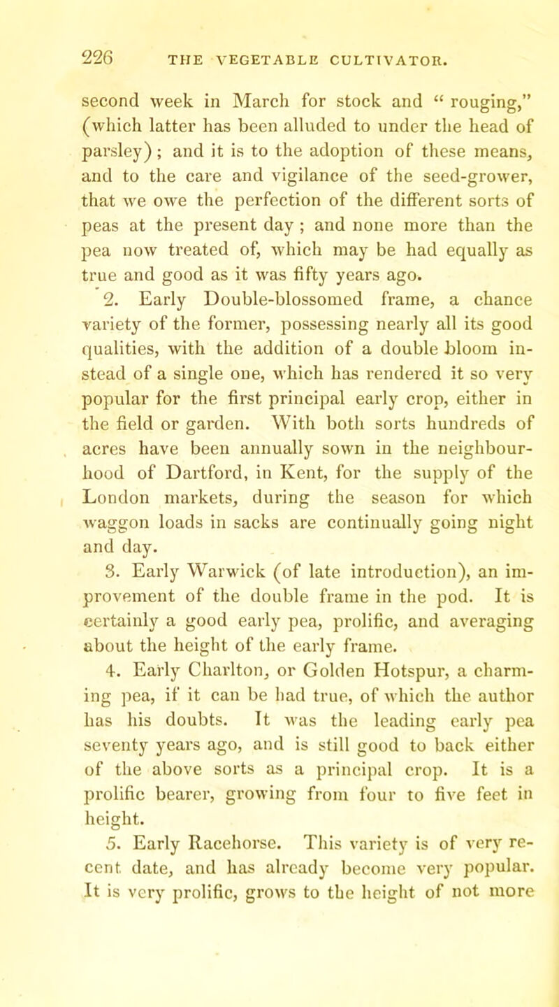 second week in March for stock and “ rouging,” (which latter has been alluded to under the head of parsley); and it is to the adoption of these means, and to the care and vigilance of the seed-grower, that we owe the perfection of the different sorts of peas at the present day ; and none more than the pea now treated of, which may be had equally as true and good as it was fifty years ago. 2. Early Double-blossomed frame, a chance variety of the former, possessing nearly all its good qualities, with the addition of a double bloom in- stead of a single one, which has rendered it so very popular for the first principal early crop, either in the field or garden. With both sorts hundreds of acres have been annually sown in the neighbour- hood of Dartford, in Kent, for the supply of the London markets, during the season for which waggon loads in sacks are continually going night and day. 3. Early Warwick (of late introduction), an im- provement of the double frame in the pod. It is certainly a good early pea, prolific, and averaging about the height of the early fi-ame. 4. Early Charlton, or Golden Hotspur, a charm- ing pea, if it can be had true, of which the author has his doubts. It was the leading early pea seventy years ago, and is still good to back either of the above sorts as a principal crop. It is a prolific bearer, growing from four to five feet in height. 5. Early Racehorse. This variety is of very re- cent date, and has already become very popular. It is very prolific, groM's to the height of not more
