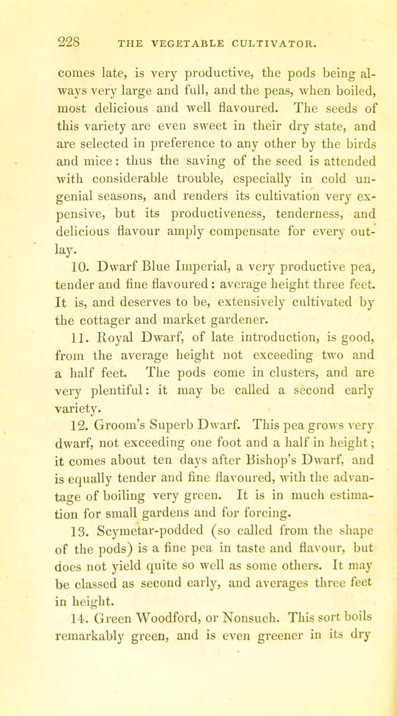 comes late, is very productive, the pods being al- ways very large and lull, and the peas, when boiled, most delicious and well flavoured. The seeds of this variety are even sweet in their dry state, and are selected in preference to any other by the birds and mice: thus the saving of the seed is attended with considerable trouble, especially in cold uu- genial seasons, and renders its cultivation very ex- pensive, but its productiveness, tenderness, and delicious flavour amply compensate for every out- lay. 10. Dwarf Blue Imperial, a very productive pea, tender and fine flavoured : average height three feet. It is, and deserves to be, extensively cultivated by the cottager and market gardener. 11. Royal Dwarf, of late introduction, is good, from the average height not exceeding two and a half feet. The pods come in clusters, and are very plentiful: it may be called a second early variety. 12. Groom’s Superb Dwarf. This pea grows very dwarf, not exceeding one foot and a half in height; it comes about ten days after Bishop’s Dwarf, and is equally tender and fine flavoured, \vith the advan- tage of boiling very green. It is in much estima- tion for small gardens and for forcing. 13. Scymetar-podded (so called from the shape of the pods) is a fine pea in taste and flavour, but does not yield quite so well as some others. It may be classed as second early, and averages three feet in height. I t. Green Woodford, or Nonsuch. This sort boils remarkably green, and is even greener in its dry