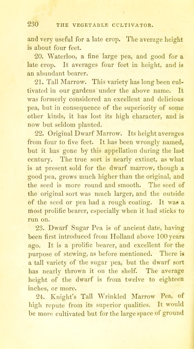 and very useful for a late crop. The average height is about four feet. 20. Waterloo, a fine large pea, and good for a late crop. It averages four feet in height, and is an abundant bearer. 21. Tall Marrow. This variety has long been cul- tivated in our gardens under the above name. It was formerly considered an excellent and delicious pea, but in consequence of the superiority of some other kinds, it has lost its high character, and is now but seldom planted. 22. Original Dwarf Marrow. Its height averages from four to five feet. It has been wrongly named, but it has gone by this appellation during the last century. The true sort is nearly extinct, as what is at present sold for the dwarf marrow, though a good ]3ea, grows much higher than the original, and the seed is more round and smooth. The seed of the original sort was much larger, and the outside of the seed or pea had a rough coating. It was a rtost prolific bearer, especially when it had sticks to run on. 23. Dwarf Sugar Pea is of ancient date, having been first introduced from Holland above 100 years ago. It is a prolific bearer, and excellent for the purpose of stewing, as before mentioned. There is a tall variety of the sugar pea, but the dwarf sort has nearly thrown it on the shelf. The average height of the dwarf is from twelve to eighteen inches, or more. 24. Knight’s Tall Wrinkled Marrow Pea, of high repute from its superior qualities. It would be more cultivated but for the large space of ground
