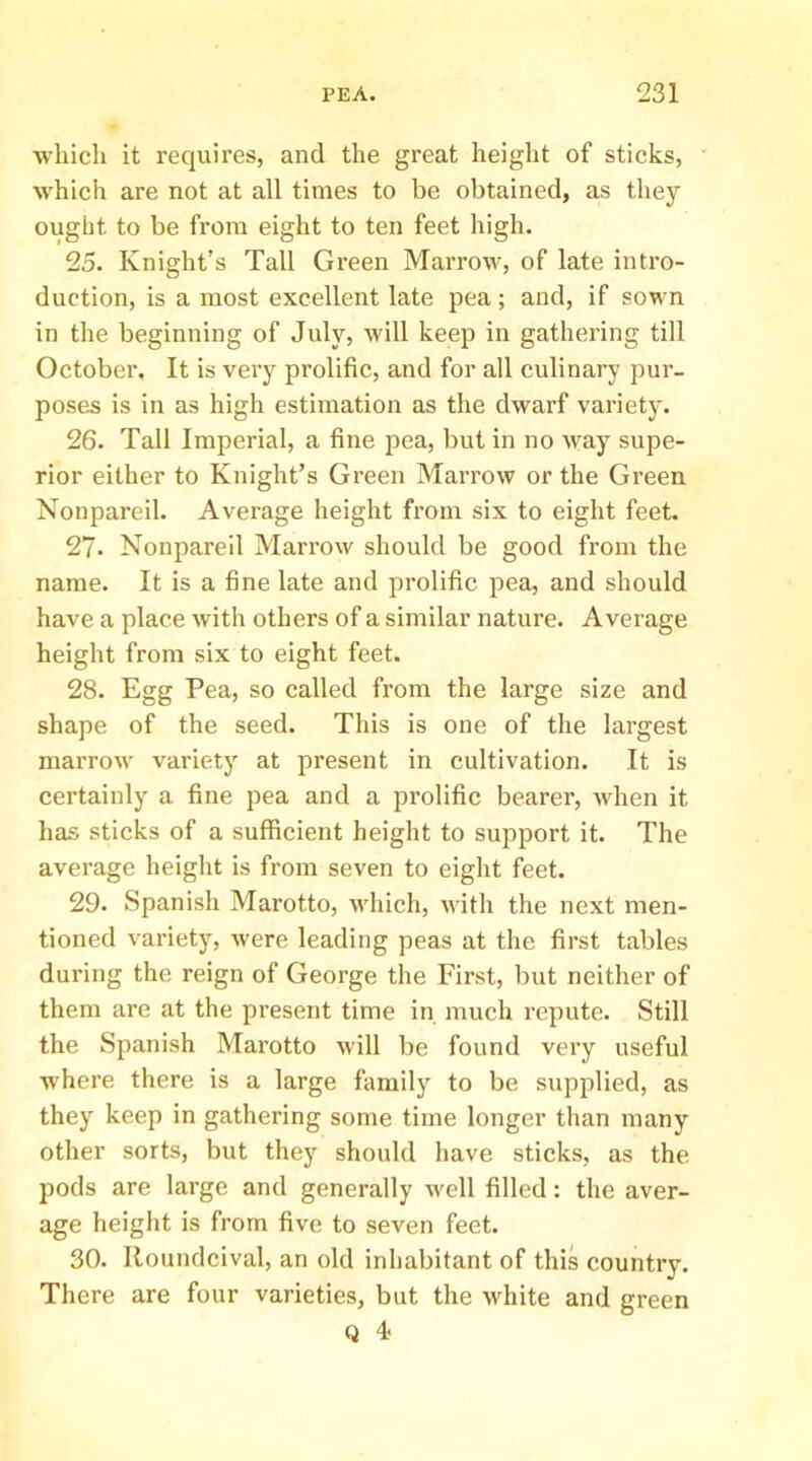•whicli it requires, and the great height of sticks, which are not at all times to be obtained, as they ought to be from eight to ten feet high. 25. Knight’s Tall Green Marrow, of late intro- duction, is a most excellent late pea; and, if sown in the beginning of July, will keep in gathering till October. It is very prolific, and for all culinary pur- poses is in as high estimation as the dwarf variety. 26. Tall Imperial, a fine pea, but in no way supe- rior either to Knight’s Green Marrow or the Green Nonpareil. Average height from six to eight feet. 27. Nonpareil Marrow should be good from the name. It is a fine late and prolific pea, and should have a place with others of a similar nature. Average height from six to eight feet. 28. Egg Pea, so called from the large size and shape of the seed. This is one of the largest marrow variety at present in cultivation. It is certainly a fine pea and a prolific bearer, Avhen it has sticks of a sufficient height to support it. The average height is from seven to eight feet. 29. Spanish Marotto, which, Avith the next men- tioned variety, were leading peas at the first tables during the reign of George the First, but neither of them are at the present time in much repute. Still the Spanish Marotto will be found very useful where there is a large family to be supplied, as they keep in gathering some time longer than many other sorts, but they should have sticks, as the pods are large and generally well filled: the aver- age height is from five to seven feet. 30. lloundcival, an old inhabitant of this country. There are four varieties, but the white and green Q 4