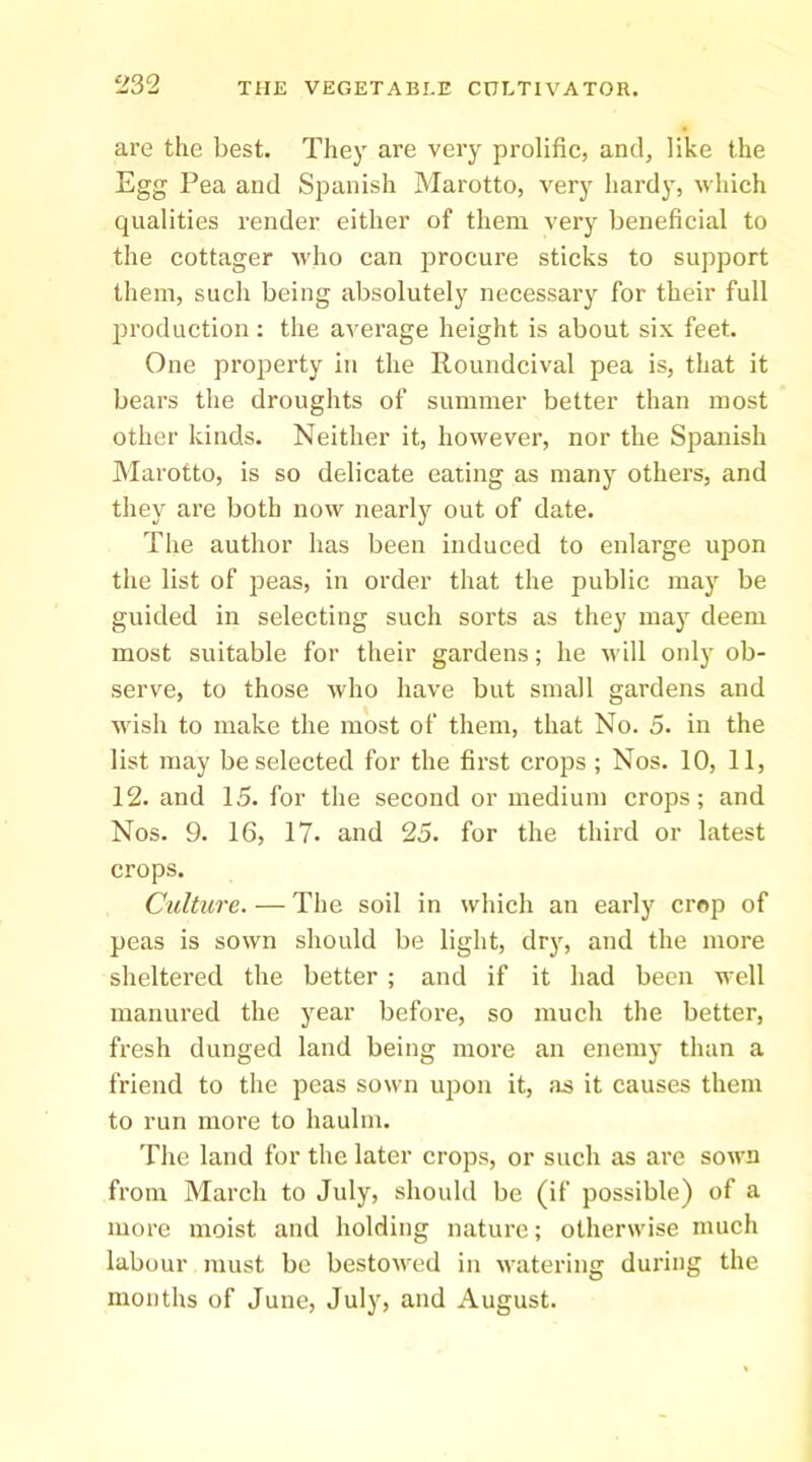 are the best. They are very prolific, and, like the Egg Pea and Spanish Marotto, very hardy, which qualities render either of them very beneficial to the cottager Avho can procure sticks to support them, such being absolutely necessary for their full jB’oduction: the average height is about six feet. One property in the Roundcival pea is, that it bears the droughts of summer better than most other kinds. Neither it, however, nor the Spanish Marotto, is so delicate eating as many others, and they are both now nearly out of date. The author has been induced to enlarge upon the list of peas, in order that the public may be guided in selecting such sorts as they may deem most suitable for their gardens; he will only ob- serve, to those Avho have but small gardens and wish to make the most of them, that No. 5. in the list may be selected for the first crops ; Nos. 10, 11, 12. and 15. for the second or medium crops; and Nos. 9. 16, 17. and 25. for the third or latest crops. Culture. — The soil in which an early crop of peas is sown should be light, dry, and the more sheltered the better ; and if it had been well manured the year before, so much the better, fresh dunged land being more an enemy than a friend to the peas sown upon it, as it causes them to run more to haulm. The land for the later crops, or such as are sown from March to July, should be (if possible) of a more moist and holding nature; otherwise much labour must be bestowed in watering during the months of June, July, and August.