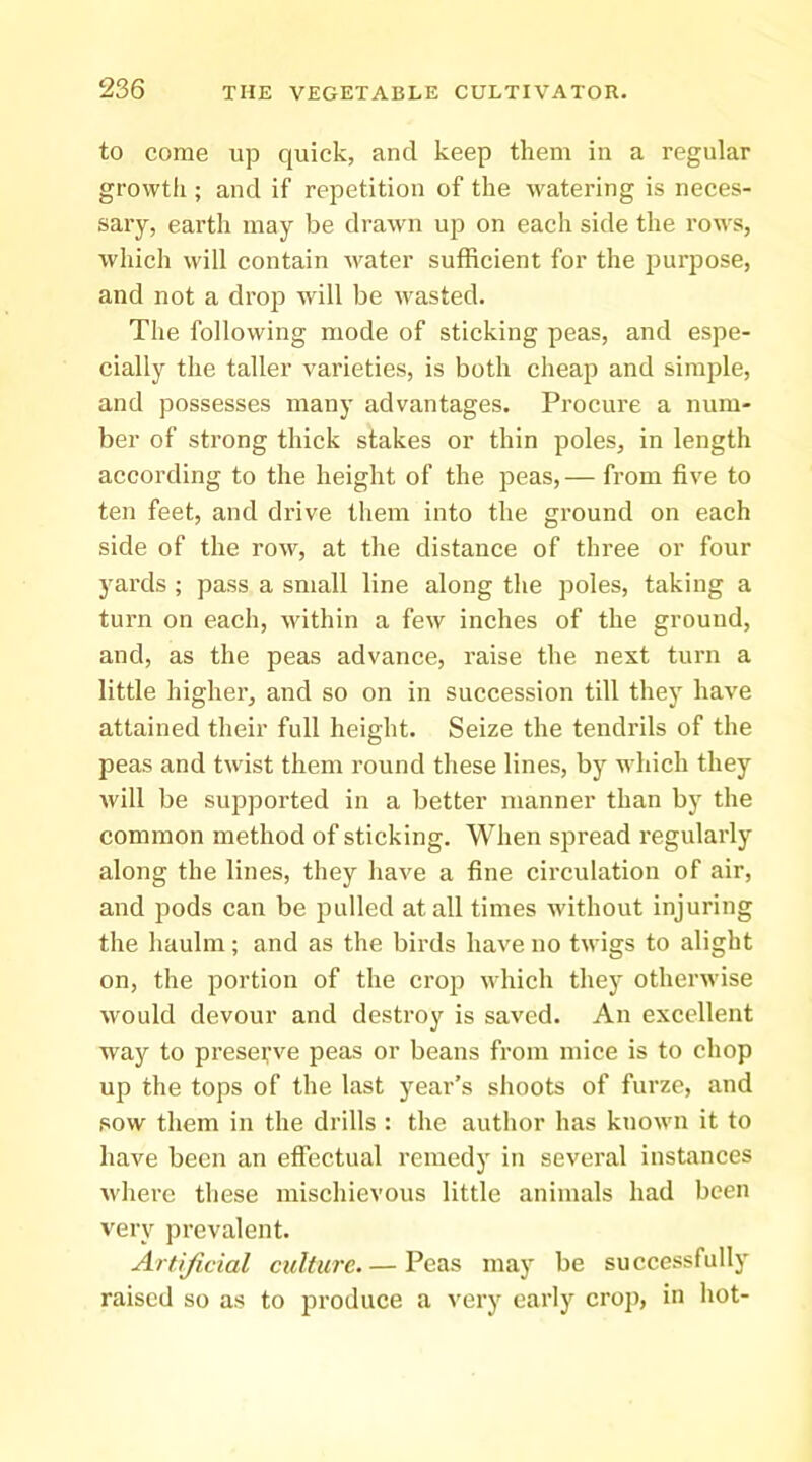 to come up quick, and keep them in a regular growth ; and if repetition of the watering is neces- sary, earth may be drawn up on each side the row's, which will contain water sufficient for the purpose, and not a drop will be wasted. The following mode of sticking peas, and espe- cially the taller varieties, is both cheap and simple, and possesses many advantages. Procure a num- ber of strong thick stakes or thin ^^oles, in length according to the height of the peas, — from five to ten feet, and drive them into the ground on each side of the row, at the distance of three or four yards ; pass a small line along the poles, taking a turn on each, within a few inches of the ground, and, as the peas advance, raise the next turn a little higher, and so on in succession till they have attained their full height. Seize the tendrils of the peas and twist them round these lines, by which they will be supported in a better manner than by the common method of sticking. When spread regularly along the lines, they liave a fine circulation of air, and pods can be jmlled at all times without injuring the haulm; and as the birds have no twigs to alight on, the portion of the crop which thej' otherwise would devour and destroy is saved. An excellent way to preserve peas or beans from mice is to chop up the tops of the last year’s shoots of furze, and sow them in the drills : the author has known it to have been an effectual remedy in several instances where these mischievous little animals had been very prevalent. Artificial culture.— Peas may be successfully raised so as to j^rodiice a very early crop, in hot-
