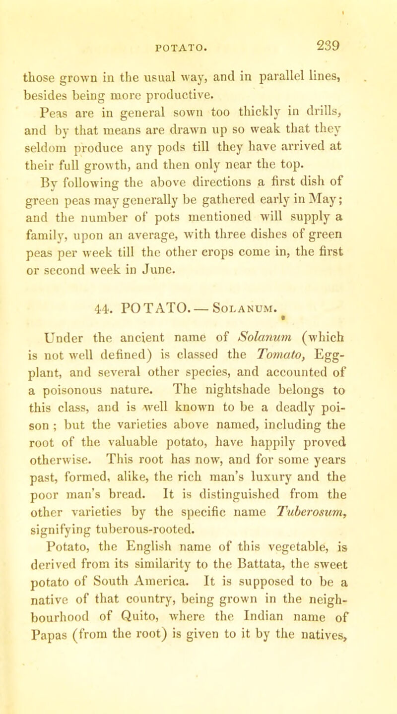 those grown in the usual way, and in parallel lines, besides being more productive. Peas are in general sown too thickly in drills, and by that means are drawn up so weak that they seldom produce any pods till they have arrived at their full growth, and then only near the top. By following the above directions a first dish of green peas may generally be gathered early in May; and the number of pots mentioned will supply a family, upon an average, with three dishes of green peas per week till the other crops come in, the first or second week in June. 44. POTATO. — SoLANUM. t Under the ancient name of Solaiium (which is not well defined) is classed the Tomato, Egg- plant, and several other speeies, and accounted of a poisonous nature. The nightshade belongs to this class, and is well known to be a deadly poi- son ; but the varieties above named, including the root of the valuable potato, have happily proved otherwise. This root has now, and for some years past, formed, alike, the rieh man’s luxury and the poor man’s bread. It is distinguished from the other varieties by the specific name Tuberosum, signifying tuberous-rooted. Potato, the English name of this vegetable, is derived from its similarity to the Battata, the sweet potato of South America. It is supposed to be a native of that country, being grown in the neigh- bourhood of Quito, where the Indian name of Papas (from the root) is given to it by the natives.