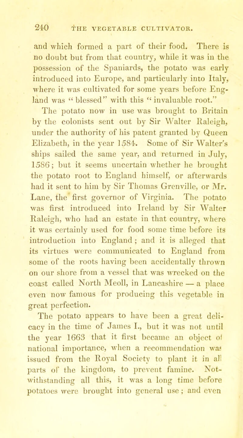 and which formed a part of their food. There is no doubt but from that country, while it was in the possession of the Spaniards, the potato was early introduced into Europe, and particularly into Italy, where it was cultivated for some years before Eng- land was “blessed” with this “ invaluable root.” The potato now in use was brought to Britain by the colonists sent out by Sir Walter Raleigh, under the authority of his patent granted by Queen Elizabeth, in the year 1584. Some of Sir Walter’s ships sailed the same year, and returned in July, 1586; but it seems uncertain whether he brought the potato root to England himself, or afterwards had it sent to him by Sir Thomas Grenville, or Mr. Lane, the first governor of Virginia. The potato M'as first introduced into Ireland by Sir Walter Raleigh, who had an estate in that country, where it was certainly used for food some time before its introduction into England ; and it is alleged that its virtues were communicated to England from some of the roots having been accidentally thrown on our shore from a vessel that Avas wrecked on tlie coast called North IMeoll, in Lancashire — a place even now famous for producing this vegetable in great perfection. The potato appears to Iiave been a great deli- cacy in the time of James I., but it was not until the year 1663 tliat it first became an object of national importance, when a recommendation wa.« issued from the Royal Society to plant it in al! ])arts of the kingdom, to prevent famine. Not- withstanding all this, it was a long time before potatoes were brought into general use; and even