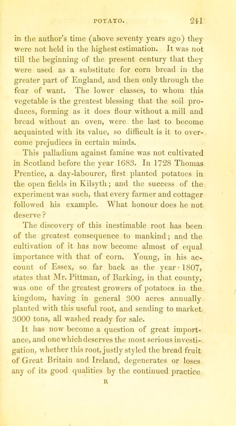 in the author’s time (above seventy years ago) they were not held in the highest estimation. It was not till the beginning of the present century tliat they were used as a substitute for corn bread in the greater part of England, and then only through the fear of want. The lower classes, to whom this vegetable is the greatest blessing that the soil pro- duces, forming as it does flour without a mill and bread without an oven, were the last to become acquainted with its value, so difficult is it to over- come prejudices in certain minds. This palladium against famine was not cultivated in Scotland before the year 1683. In 1728 Thomas Prentice, a day-labourer, first planted potatoes in the open fields in Kilsyth; and the success of the experiment was such, that every farmer and cottager followed his example. What honour does he not deserve ? The discovery of this inestimable root has been of the greatest consequence to mankind; and the cultivation of it has now become almost of equal importance with that of corn. Young, in his ac- count of Essex, so far back as the year • 1807, states that Mr. Pittman, of Barking, in that county, was one of the greatest growers of potatoes in the kingdom, having in general 300 acres annually planted with this useful root, and sending to market, 3000 tons, all washed ready for sale. It lias now become a question of great import- ance, and one which deserves the most serious investi- gation, whether this root, justly styled the bread fruit of Great Britain and Ireland, degenerates or loses any of its good qualities by the continued practice R
