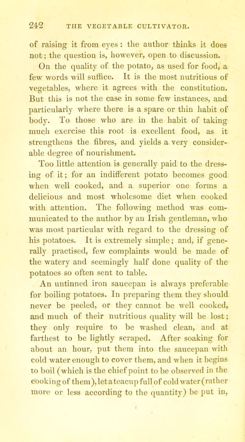 of raising it from eyes : the author thinks it does not; the question is, however, open to discussion. On the quality of the potato, as used for food, a few words will suffice. It is the most nutritious of vegetables, where it agrees with the constitution. But this is not the case in some few instances, and particulai’Iy where there is a spare or thin habit of body. To those who are in the habit of taking much exercise this root is excellent food, as it strengthens the fibres, and yields a very consider- able degree of nourishment. Too little attention is generally paid to the dress- ing of it; for an indifferent potato becomes good when well cooked, and a superior one forms a delicious and most wholesome diet when cooked with attention. The following method was com- municated to the author by an Irish gentleman, who was most particular with regard to the dressing of his potatoes. It is extremely simple; and, if gene- rally practised, few complaints would be made of the watery and seemingly half done quality of the potatoes so often sent to table. An untinned iron saucepan is always preferable for boiling potatoes. In preparing them they should never be peeled, or they cannot be well cooked, and much of their nutritious quality will be lost; they only require to be washed clean, and at farthest to be lightly scraped. After soaking for about an hour, put them into tlie saucepan with cold water enough to cover them, and when it begins to boil (which is the chief point to be observed in the cooking of them), letateacup full of cold water (rather more or less according to the quantity) be put in, i