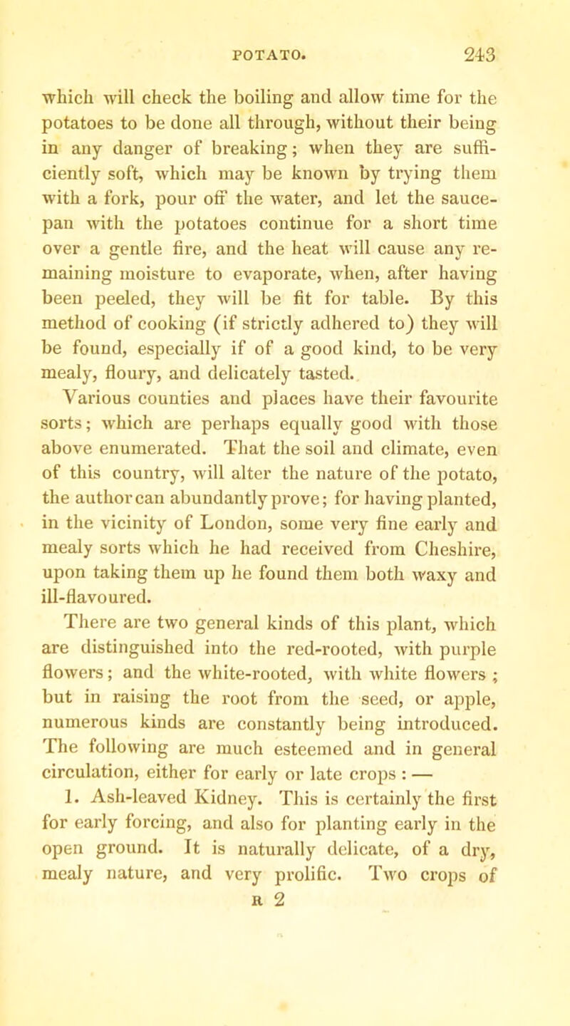 which will check the boiling and allow time for the potatoes to be done all through, without their being in any danger of breaking; when they are suffi- ciently soft, which may be known by trying them with a fork, pour off the water, and let the sauce- pan with the potatoes continue for a short time over a gentle fire, and the heat will cause any re- maining moisture to evaporate, when, after having been peeled, they will be fit for table. By this method of cooking (if strictly adhered to) they will be found, especially if of a good kind, to be very mealy, floury, and delicately tasted. Various counties and places have their favourite sorts; which are perhaps equally good with those above enumerated. That the soil and climate, even of this country, will alter the nature of the potato, the authorcan abundantly prove; for having planted, in the vicinity of London, some very fine eai’ly and mealy sorts which he had received from Cheshire, upon taking them up he found them both waxy and ill-flavoured. There are two general kinds of this plant, which are distinguished into the red-rooted, with purple flowers; and the white-rooted, with white flowers ; but in raising the root from the seed, or apple, numerous kinds are constantly being introduced. The following are much esteemed and in general circulation, either for early or late crops : — 1. Ash-leaved Kidney. This is certainly the first for early forcing, and also for planting early in the open ground. It is naturally delicate, of a dry, mealy nature, and very prolific. Two crops of