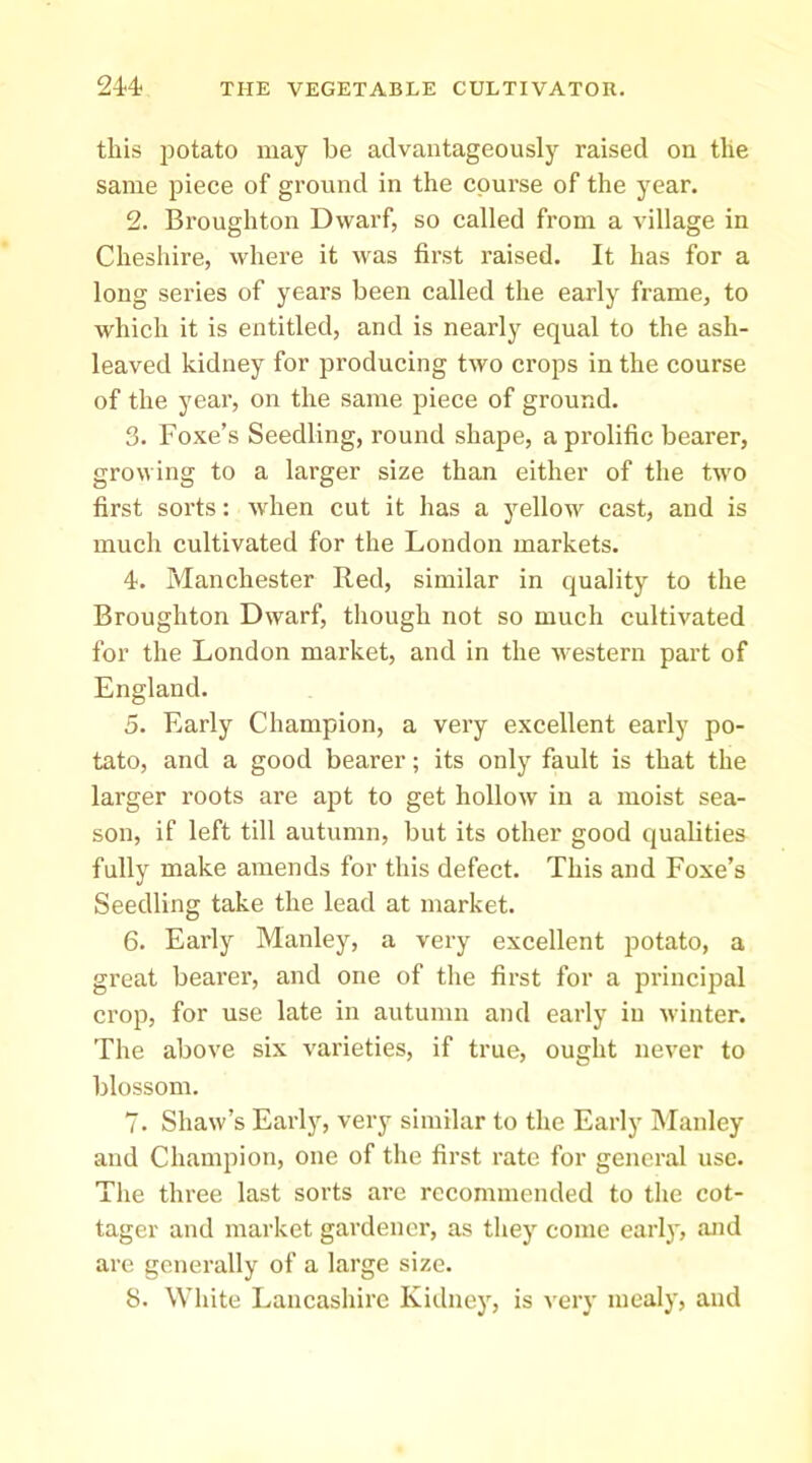 this potato may be advantageously raised on the same piece of ground in the course of the year. 2. Broughton Dwarf, so called from a village in Cheshire, where it was first raised. It has for a long series of years been called the early frame, to which it is entitled, and is nearly equal to the ash- leaved kidney for producing two crops in the course of the year, on the same piece of ground. 3. Foxe’s Seedling, round shape, a prolific bearer, growing to a larger size than either of the two first sorts: when cut it has a yellow cast, and is much cultivated for the London markets. 4. Manchester Red, similar in quality to the Broughton Dwarf, tliough not so much cultivated for the London market, and in the western part of England. 5. Early Champion, a very excellent early po- tato, and a good bearer; its only fault is that the larger roots are apt to get hollow in a moist sea- son, if left till autumn, but its other good qualities fully make amends for this defect. This and Foxe’s Seedling take the lead at market. 6. Early Manley, a very excellent potato, a great bearer, and one of the first for a principal crop, for use late in autumn and early in winter. The above six varieties, if true, ought never to blossom. 7. Shaw’s Early, very similar to the Early Manley and Champion, one of the first rate for general use. The three last sorts arc recommended to tiie cot- tager and market gardener, as they come early, and arc generally of a large size. 8. White Lancashire Kidney, is very mealy, and