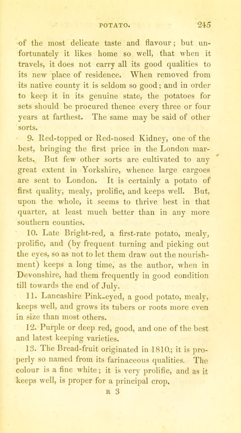 of the most delicate taste and flavour; but un- fortunately it likes home so well, that when it travels, it does not carry all its good qualities to its new place of residence. When removed from its native county it is seldom so good; and in order to keep it in its genuine state, the potatoes for sets should be procured thence every three or four years at farthest. The same may be said of other sorts. 9. Red-topped or Red-nosed Kidnej^, one of the best, bringing the first price in the London mar- kets. But few other sorts are cultivated to any great extent in Yorkshire, whence large cargoes are sent to London. It is certainly a potato of first quality, mealy, prolific, and keeps well. But, upon the whole, it seems to thrive best in that quarter, at least much better than in any more southern counties. 10. Late Bright-red, a first-rate potato, mealy, prolific, and (by frequent turning and picking out the eyes, so as not to let them draw out the nourish- ment) keeps a long time, as the author, when in Devonshire, had them frequently in good condition till towards the end of July. 11. Lancashire Pink-eyed, a good potato, mealy, keeps well, and grows its tubers or roots more even in size than most others. 12. Purple or deep red, good, and one of the best and latest keeping varieties. 13. The Bread-fruit originated in 1810.; it is pro- perly so named from its farinaceous qualities. The colour is a fine white; it is very prolific, and as it keeps well, is proper for a principal crop.