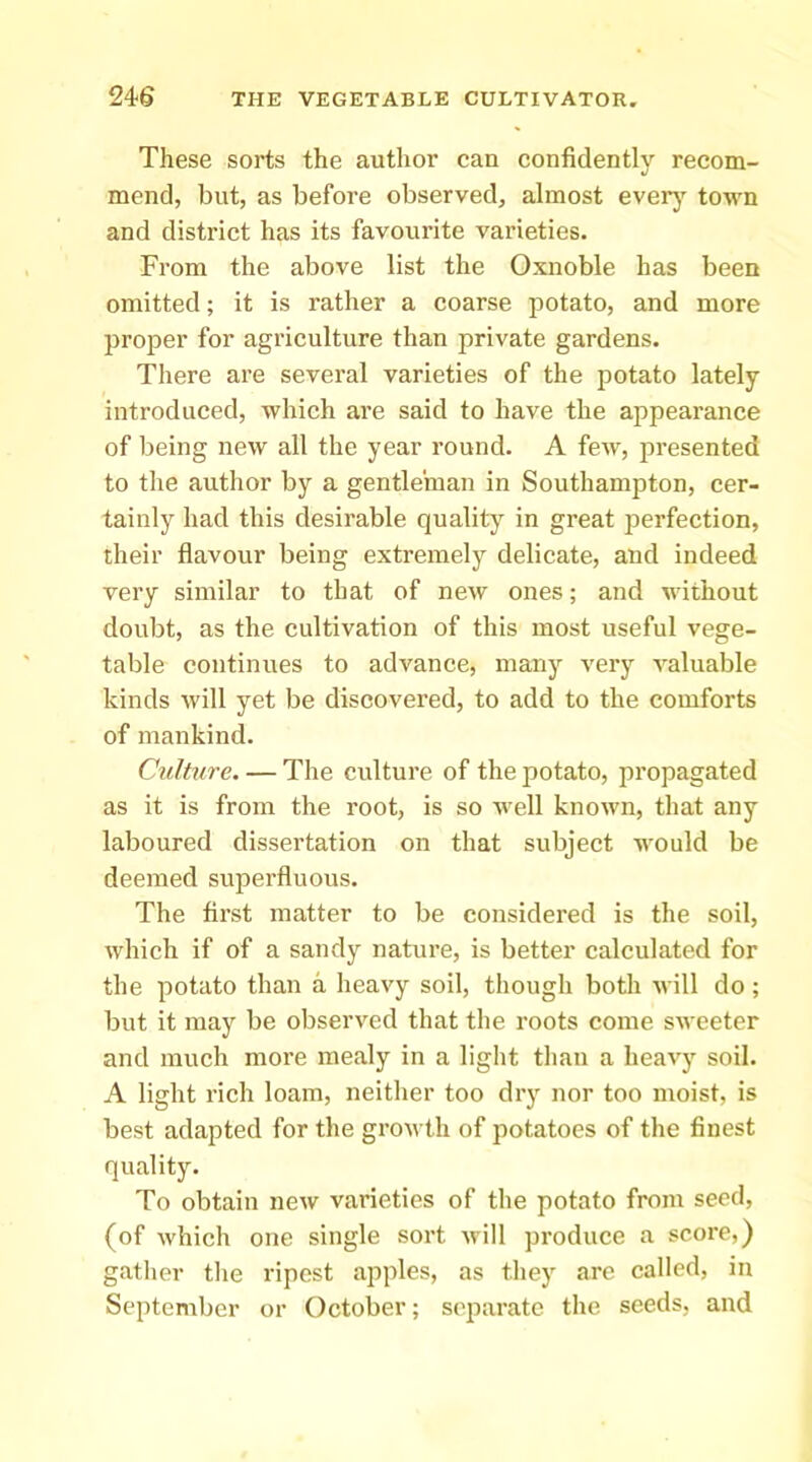 These sorts the author can confidently recom- mend, but, as before observed, almost everj' town and district has its favourite varieties. From the above list the Oxnoble has been omitted; it is rather a coarse potato, and more proper for agriculture than private gardens. There are several varieties of the potato lately introduced, which are said to have the appearance of being new all the year round. A few, presented to the author by a gentleman in Southampton, cer- tainly had this desirable quality in great perfection, their flavour being extremely delicate, and indeed very similar to that of new ones; and without doubt, as the cultivation of this most useful vege- table continues to advance, many very valuable kinds will yet be discovered, to add to the comforts of mankind. Culture. — The culture of the potato, propagated as it is from the root, is so well known, that any laboured dissertation on that subject would be deemed superfluous. The first matter to be considered is the soil, which if of a sandy nature, is better calculated for the potato than a heavy soil, though both will do; but it may be observed that the roots come sweeter and much more mealy in a light tlian a heavy soil. A light rich loam, neither too dry nor too moist, is best adapted for the growth of potatoes of the finest quality. To obtain new varieties of the potato from seed, (of which one single sort Avill produce a score,) gather the ripest apples, as they are called, in September or October; separate the seeds, and