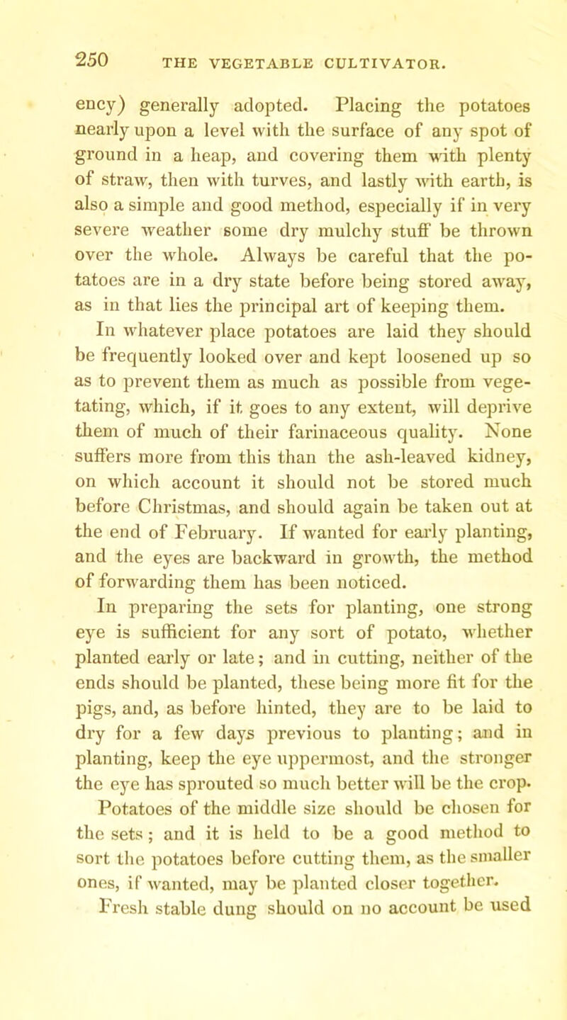 ency) generally adopted. Placing the potatoes nearly upon a level with the surface of any spot of ground in a heap, and covering them with plenty of straw, then with turves, and lastly vdth earth, is also a simple and good method, especially if in very severe weather some dry mulchy stuff be thrown over the whole. Always be careful that the po- tatoes are in a dry state before being stored away, as in that lies the principal art of keeping them. In whatever place potatoes are laid they should be frequently looked over and kept loosened up so as to prevent them as much as possible from vege- tating, which, if it goes to any extent, will deprive them of much of their farinaceous quality. None suffers more from this than the ash-leaved kidney, on which account it should not be stored much before Christmas, and should again be taken out at the end of February. If wanted for eai’ly planting, and the eyes are backward in growth, the method of forwarding them has been noticed. In preparing the sets for planting, one strong eye is sufficient for any sort of potato, whether planted early or late; and in cutting, neither of the ends should be planted, these being more fit for the pigs, and, as before hinted, they are to be laid to dry for a few days previous to planting; and in planting, keep the eye uppermost, and the stronger the eye has sprouted so much better will be the crop. Potatoes of the middle size should be chosen for the sets; and it is held to be a good method to sort the potatoes before cutting them, as the smaller ones, if wanted, may be planted closer together. Fresh stable dung should on no account be used