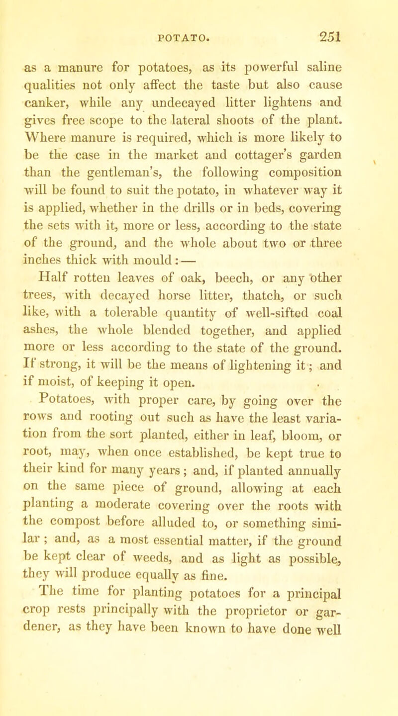 as a manure for potatoes, as its powerful saline qualities not only affect the taste but also cause canker, while any undecayed litter lightens and gives free scope to the lateral shoots of the plant. Where manure is required, which is more likely to be the case in the market and cottager’s garden than the gentleman’s, the following composition will be found to suit the potato, in whatever way it is applied, whether in the drills or in beds, covering the sets with it, more or less, according to the state of the ground, and the whole about two or three inches thick with mould : — Half rotten leaves of oak, beech, or any other trees, with decayed horse litter, thatch, or such like, with a tolerable quantity of well-sifted coal ashes, the whole blended together, and applied more or less according to the state of the ground. If strong, it will be the means of lightening it; and if moist, of keeping it open. Potatoes, with proj^er care, by going over the rows and rooting out such as have the least varia- tion from the sort planted, either in leaf, bloom, or root, may, when once established, be kept true to their kind for many years ; and, if planted annually on the same piece of ground, allowing at each planting a moderate covering over the roots with the compost before alluded to, or something simi- lar ; and, as a most essential matter, if the ground be kept clear of weeds, and as light as possible, they will produce equally as fine. The time for planting potatoes for a principal crop rests principally with the proprietor or gar- dener, as they have been known to have done well