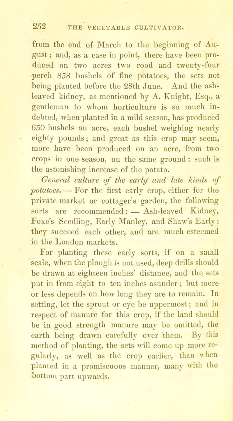 from the end of March to the beginning of Au- gust ; and, as a case in point, there have been pro- duced on two acres two rood and twentj'-four perch 858 bushels of fine potatoes- the sets not being planted before the 28th June. And the ash- leaved kidney, as mentioned by A. Knight, Esq., a gentleman to whom horticulture is so much in- debted, when planted in a mild season, has produced 650 bushels an acre, each bushel weighing nearly eighty pounds; and great as this crop may seem, more have been produced on an acre, from two crops in one season, on the same ground: such is the astonishing increase of the potato. General culture of the earhj and late kinds of •potatoes. — For the first early crop, either for the private market or cottager’s garden, the following sorts are recommended: — Ash-leaved Kidney, Foxe’s Seedling, Early Manley, and Shaw’s Early: they succeed each other, and are much esteemed in the London markets. For planting these early sorts, if on a small scale, when the plough is not used, deep drills should be drawn at eighteen inches’ distance, and the sets put in from eight to ten inches asunder; but more or less depends on how long they are to remain. In setting, let the sprout or eye be uppermost; and in respect of manure for this crop, if the land should be in good strength manure may be omitted, the earth being drawn carefully over them. By this method of planting, the sets will come up more re- gularly, as well as the crop earlier, than when planted in a jn’omiscuous manner, many with the bottom 2>art upwards.