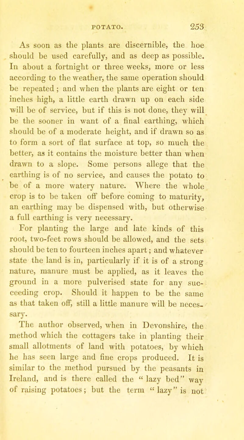 As soon as the plants are discernible, the hoe should be used carefully, and as deep as possible. In about a fortnight or three weeks, more or less according to the weather, the same operation should be repeated; and when the plants are eight or ten inches high, a little earth drawn up on each side will be of service, but if this is not done, they will be the sooner in want of a final earthing, Avhich should be of a moderate height, and if drawn so as to form a sort of flat surface at top, so much the better, as it contains the moisture better than when drawn to a slope. Some persons allege that the earthing is of no service, and causes the potato to be of a more watery nature. Where the whole crop is to be taken off before coming to maturity, an earthing may be dispensed with, but otherwise a full earthing is very necessary. For planting the large and late kinds of this root, two-feet rows should be allowed, and the sets should be ten to fourteen inches apart; and whatever state the land is in, particularly if it is of a strong nature, manure must be applied, as it leaves the ground in a more pulverised state for any suc- ceeding crop. Should it happen to be the same as that taken off, still a little manure will be neces- sary. The author observed, when in Devonshire, the method which the cottagers take in planting their small allotments of land with potatoes, by which he has seen large and fine crops produced. It is similar to the method pursued by the peasants in Ireland, and is there called the “ lazy bed” way of raising potatoes; but the term lazy” is not