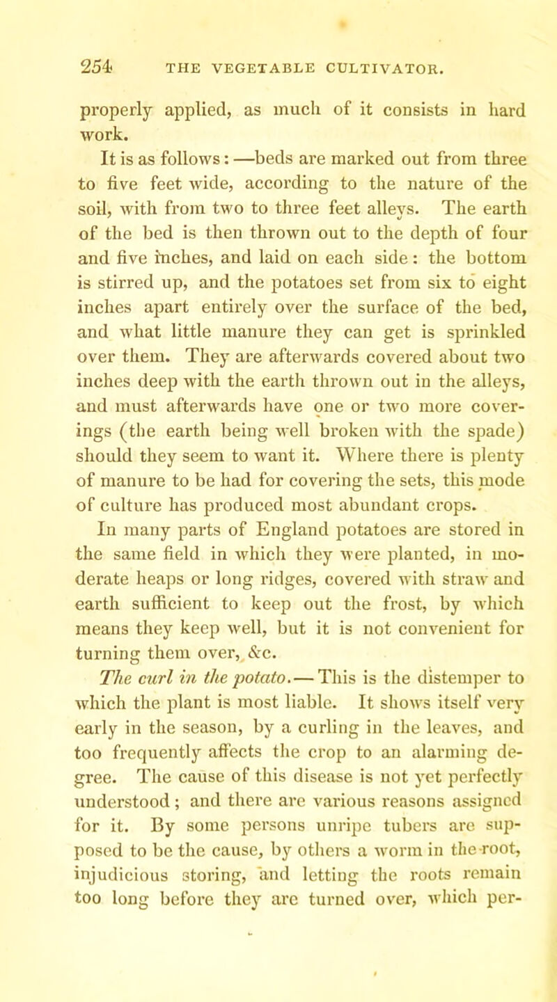 properly applied, as much of it consists in hard work. It is as follows: —beds are marked out from three to five feet Avide, according to the nature of the soil, with from two to three feet alleys. The earth of the bed is then thrown out to the depth of four and five inches, and laid on each side : the bottom is stirred up, and the jiotatoes set from six to eight inches apart entirely over the surface of the bed, and what little manure they can get is sprinkled over them. They are afterwards covered about two inches deep with the earth thrown out in the alleys, and must afterwards have one or two more cover- ings (the earth being well broken with the spade) should they seem to want it. Where there is plenty of manure to be had for covering the sets, this mode of culture has produced most abundant crops. In many parts of England potatoes are stored in the same field in which they were planted, in mo- derate heaps or long ridges, covered n ith straw and earth sufficient to keep out the frost, by which means they keep well, but it is not convenient for turning them ovei\&c. The curl in the potato. — This is the distemper to which the plant is most liable. It shows itself very early in the season, by a curling in the leaves, and too frequently affects tlie crop to an alarming de- gree. The cause of this disease is not yet perfectly understood; and there are various reasons assigned for it. By some persons unripe tubers are sup- posed to be the cause, by otliers a worm in the-root, injudicious storing, and letting the roots remain too long before they arc turned over, Avhich per-