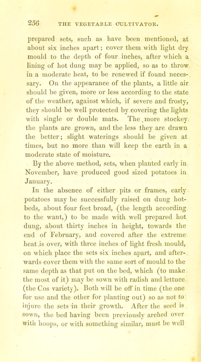 prepared sets, such as have been mentioned, at about six inches apart; cover them with light dry mould to the depth of four inches, after which a lining of hot dung may be applied, so as to throw in a moderate heat, to be renewed if found neces- sary. On the appearance of the plants, a little air should be given, more or less according to the state of the weather, against which, if severe and frosty, they should be well protected by covering the lights with single or double mats. The,more stockey the plants are grown, and the less they are drawn the better; slight waterings should be given at times, but no more than will keeji the earth in a moderate state of moisture. By the above method, sets, when planted early in November, have produced good sized potatoes in January. In the absence of either pits or frames, early potatoes may be successfully raised on dung hot- beds, about four feet broad, (the length according to the want,) to be made with well prepared hot dung, about thirty inches in height, towards the end of February, and covered after the extreme heat is over, with three inches of liglit fresh mould, on which place the sets six inches apart, and after- wards cover them with the same sort of mould to the same depth as that put on the bed, which (to make the most of it) may be sown with radish and lettuce (the Cos variety). Botli will be off in time (the one for use and the other for planting out) so as not to injure the sets'in their growth. After the seed is sown, tlic bed having been previously arched over with hoops, or with something similar, must be well