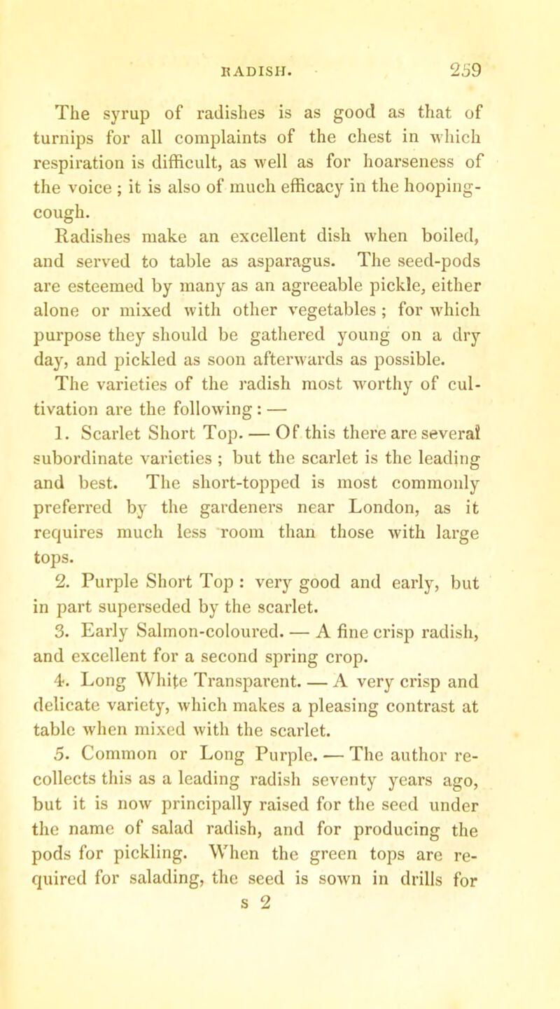 The syrup of radishes is as good as that of turnips for all complaints of the chest in which respiration is difficult, as well as for hoarseness of the voice ; it is also of much efficacy in the hooping- cough. Radishes make an excellent dish when boiled, and served to table as asparagus. The seed-pods are esteemed by many as an agreeable pickle, either alone or mixed with other vegetables ; for which 23urpose they should be gatliered young on a dry day, and pickled as soon afterwards as possible. The varieties of the radish most worthy of cul- tivation are the following : — 1. Scarlet Short Top. — Of this there are several subordinate varieties ; but the scarlet is the leading and best. The short-topped is most commonly preferred by the gardeners near London, as it requires much less room than those with large tops. 2. Purple Short Top : very good and early, but in part superseded by the scarlet. 3. Early Salmon-coloured. — A fine crisp radish, and excellent for a second spring crop. 4. Long White Transparent. — A very crisp and delicate variety, which makes a pleasing contrast at table when mixed with the scarlet. 5. Common or Long Purple. ■— The author re- collects this as a leading radish seventy years ago, but it is now principally raised for the seed under the name of salad radish, and for producing the pods for pickling. When the green tops are re- quired for salading, the seed is sown in drills for