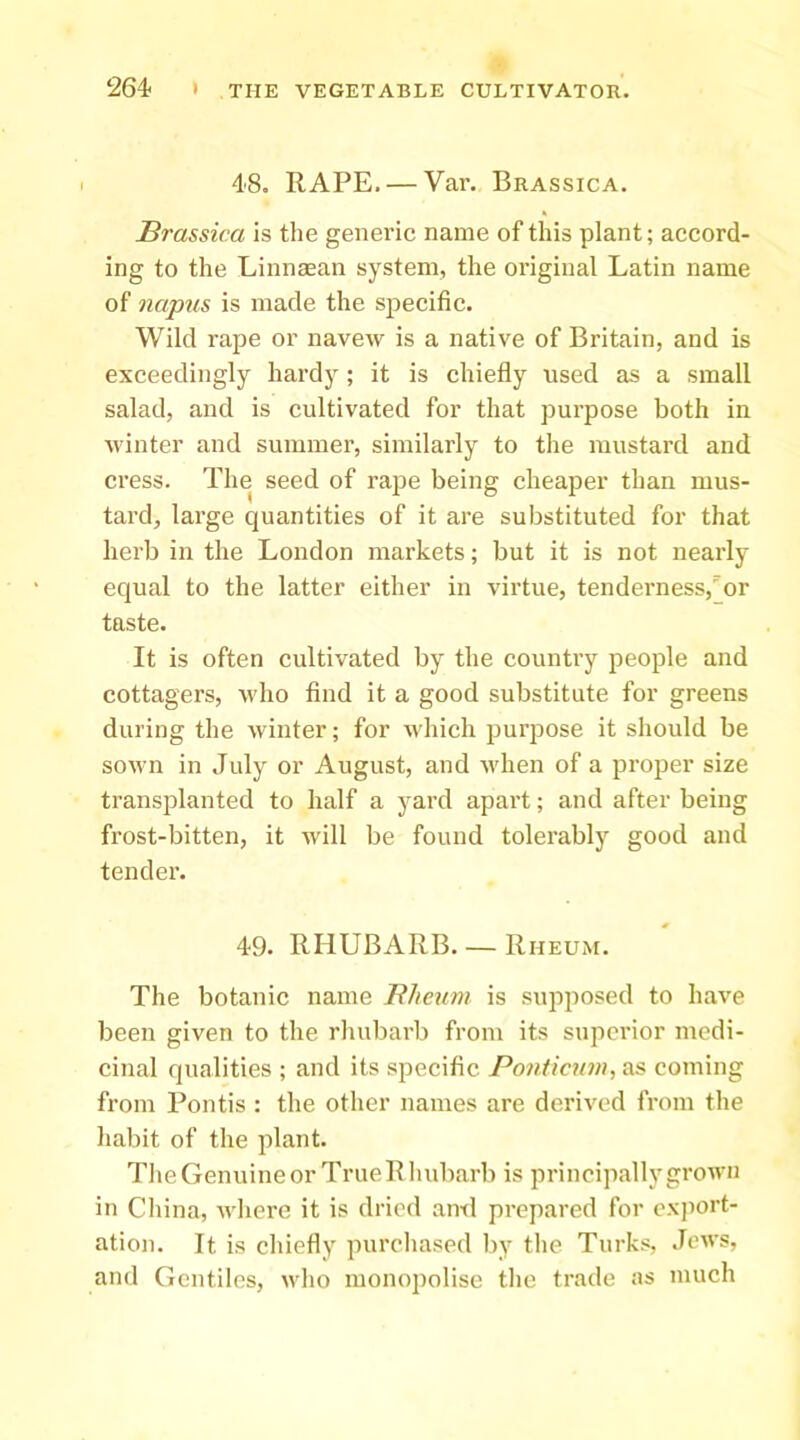 48. RAPE. — Var. Brassica. Brassica is the generic name of this plant; accord- ing to the Linnaean system, the original Latin name of 7iapus is made the specific. Wild rape or navew is a native of Britain, and is exceedingljr hardy; it is chiefly used as a small salad, and is cultivated for that purpose both in winter and summer, similarly to the mustard and cress. The seed of rape being cheaper than mus- tard, large quantities of it are substituted for that herb in the London markets; but it is not nearly equal to the latter either in virtue, tenderness,'or taste. It is often cultivated by the country people and cottagers, wdio find it a good substitute for greens during the winter; for which purpose it should be so\vn in July or August, and when of a proper size transplanted to half a yard apart; and after being frost-bitten, it will be found tolerably good and tender. 49. RHUBARB. — Rheum. The botanic name Blieum is supposed to have been given to the rhubarb from its superior medi- cinal qualities ; and its specific Ponticum, as coming from Pontis : the other names are derived from the habit of the plant. The Genuine or TrueR Iiubarb is principally grown in Cliina, where it is dried ami prepared for exjiort- ation. It is chiefly purchased by the Turks, Jews, and Gentiles, who monojmlise the trade as much