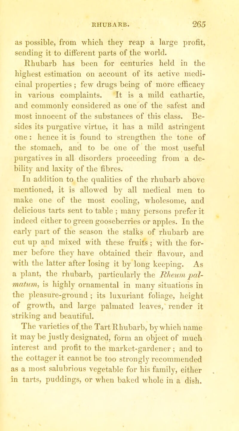 as possible, from which they reap a large profit, sending it to different parts of the world. Rhubarb has been for centuries held in the highest estimation on account of its active medi- cinal properties; few drugs being of more efficacy in various complaints. It is a mild cathartic, and commonly considered as one of the safest and most innocent of the substances of this class. Be- sides its purgative virtue, it has a mild astringent one: hence it is found to strengthen the tone of the stomach, and to be one of the most useful purgatives in all disorders proceeding from a de- bility and laxity of the fibres. In addition to the qualities of the rhubarb above mentioned, it is allowed by all medical men to make one of the most cooling, wholesome, and delicious tarts sent to table ; niciny persons prefer it indeed either to green gooseberries or apples. In the early part of the season the stalks of rhubarb are cut up and mixed with these fruits; with the for- mer before they have obtained their fiavour, and with the latter after losing it by long keeping. As a plant, the rhubarb, particularly the Rheum pal- matum, is highly ornamental in many situations in the pleasure-ground ; its luxuriant foliage, height of growth, and large palmated leaves, render it striking and beautiful. The varieties of.the Tart Rhubarb, by which name it may be justly designated, form an object of much interest and profit to the market-gardener; and to the cottager it cannot be too strongly recommended as a most salubrious vegetable for his family, either in tarts, puddings, or when baked whole in a dish.