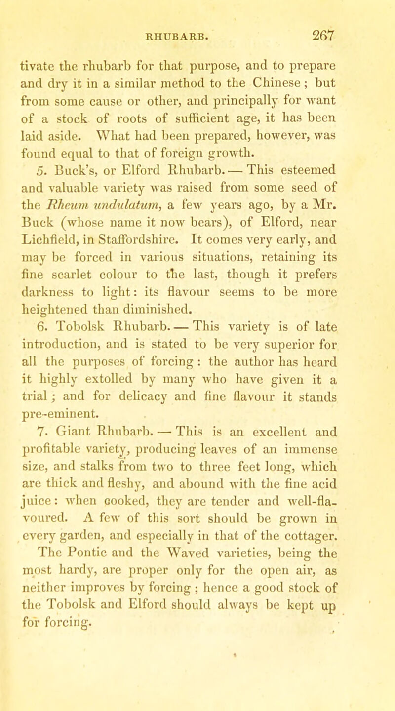 tivate the rhubarb for that purpose, and to prepare and dry it in a similar method to the Chinese; but from some cause or other, and principally for want of a stock of roots of sufficient age, it has been laid aside. What had been prepared, however, was found equal to that of foreign growth. 5. Buck’s, or Elford llhubarb. — This esteemed and valuable variety was raised from some seed of the Rheum undulatum, a few years ago, by a Mr. Buck (whose name it now bears), of Elford, near Lichfield, in Staffordshire. It comes very early, and may be forced in various situations, retaining its fine scarlet colour to the last, though it prefers darkness to light: its fiavour seems to be more heightened than diminished. 6. Tobolsk Rhubarb This vai'iety is of late introduction, and is stated to be very superior for all the purposes of forcing : the author has heard it highly extolled by many who have given it a trial; and for delicacy and fine flavour it stands pre-eminent. 7. Giant Rhubarb. —• This is an excellent and profitable variety, producing leaves of an immense size, and stalks from two to three feet long, which are thick and fleshy, and abound with the fine acid juice: wffien cooked, they are tender and well-fla- voured. A few of tills soi’t should be grown in every garden, and especially in that of the cottager. The Pontic and the Waved varieties, being the most hardy, are proper only for the open air, as neither improves by forcing ; hence a good stock of the Tobolsk and Elford should always be kept up for forcing.