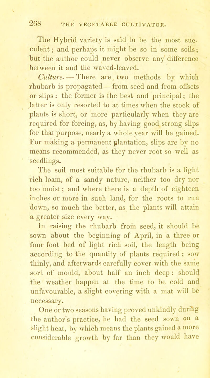 The Hybrid variety is said to be the most suc- culent ; and perhaps it might be so in some soils; but the author could never observe any' difference between it and the waved-leaved. Culture. — There are two methods by which rhubarb is propagated — from seed and from offsets or slips : the former is the best and princiiial; the latter is only resorted to at times when the stock of plants is short, or more particularly when they are required for forcing, as, by having good strong slips for that purpose, nearly a whole year will be gained. For making a permanent plantation, slips are by no means recommended, as they never root so well as seedlings. The soil most suitable for the rhubarb is a light rich loam, of a sandy nature, neither too dry nor too moist; and where there is a depth of eighteen inches or more in such land, for the roots to run down, so much the better, as the plants will attain a greater size every way. In raising the rhubarb from seed, it should be sown about the beginning of April, in a three or four foot bed of light rich soil, the length being according to the quantity of plants required ; sow thinly, and afterwards carefully cover with the same sort of mould, about half an inch deep : sliould the weather happen at the time to be cold and unfavourable, a slight covering with a mat will be necessary. One or two seasons having proved unkindly durihg the author’s practice, he had the seed sown on a slight heat, by which means the plants gained a more considerable growth by far tlian tliey would have