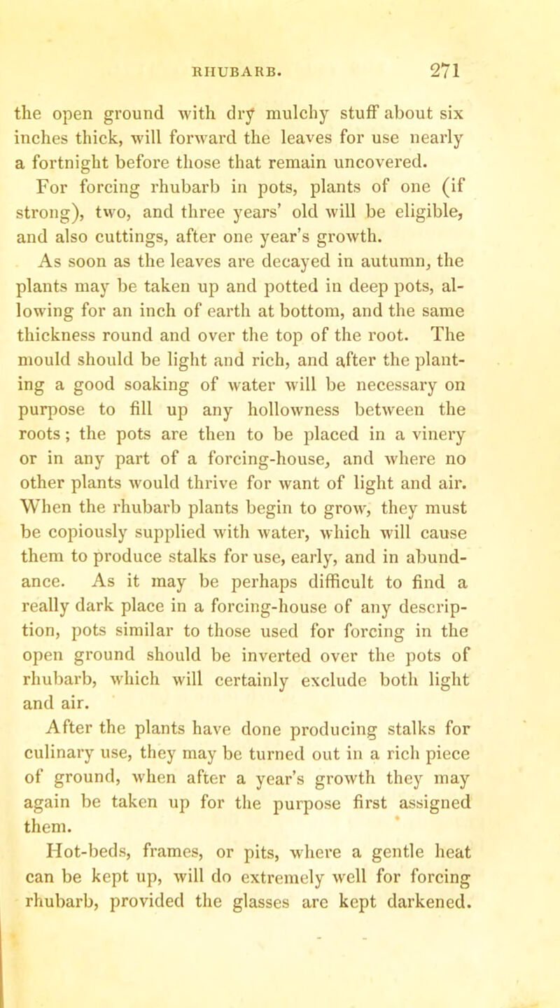 the open ground with dry mulchy stuff about six inches thick, will forward the leaves for use nearly a fortnight befoi’e those that remain uncovered. For forcing rhubarb in pots, plants of one (if strong), two, and three years’ old will be eligible, and also cuttings, after one year’s growth. As soon as the leaves are decayed in autumn, the plants may be taken up and potted in deep pots, al- lowing for an inch of earth at bottom, and the same thickness round and over the top of the root. The mould should be light and rich, and after the plant- ing a good soaking of water will be necessary on purpose to fill up any hollowness between the roots; the pots are then to be placed in a vinery or in any part of a forcing-house, and where no other plants would thrive for want of light and air. When the rhubarb plants begin to grow, they must be copiously supplied with water, which will cause them to produce stalks for use, early, and in abund- ance. As it may be perhaps difficult to find a really dark place in a forcing-house of any descrip- tion, pots similar to those used for forcing in the open ground should be inverted over the pots of rhubarb, which will certainly exclude both light and air. After the plants have done producing stalks for culinary use, they may be turned out in a rich piece of ground, when after a year’s growth they may again be taken up for the purpose first assigned them. Hot-beds, frames, or pits, where a gentle heat can be kept up, will do extremely well for forcing rhubarb, provided the glasses are kept darkened.