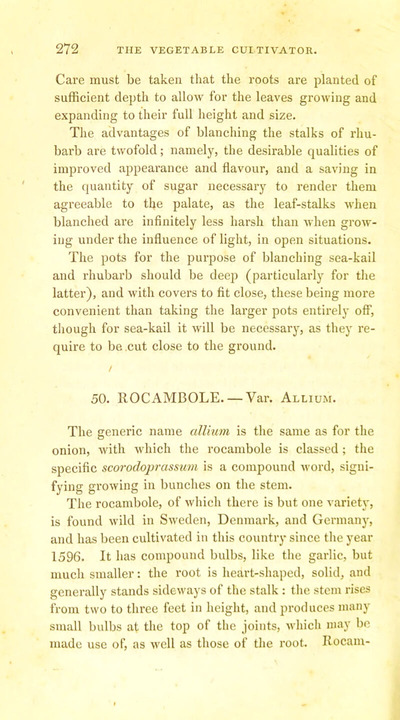 Care must be taken that the roots are planted of sufficient depth to allow for the leaves growing and expanding to their full height and size. The advantages of blanching the stalks of rhu- barb are twofold; namely, the desirable qualities of improved appearance and flavour, and a saving in the quantity of sugar necessary to render them agreeable to the palate, as the leaf-stalks when blanched are infinitely less harsh than when grow- ing under the influence of light, in open situations. The pots for the purpose of blanching sea-kail and rhubarb should be deep (particularly for the latter), and with covers to fit close, these being more convenient than taking the larger pots entirely off, tliough for sea-kail it will be necessary, as they re- quire to be cut close to the ground. / 50. ROCAMBOLE. — Var. Allium. The generic name allium is the same as for the onion, with which tlie rocambole is classed ; the specific scorodoprassum is a compound word, signi- fying growing in bunches on the stem. The rocambole, of which there is but one variety, is found wild in Sweden, Denmark, and Germany, and has been cultivated in tliis country since tlie year 1596. It has compound bulbs, like the garlic, but luucli smaller: the root is heart-shaped, solid, and generally stands sideways of the stalk : tlie stem idses Rom two to three feet in height, and produces many small bulbs at the top of the joints, which may be made use of, as well as those of the root. Rocam-