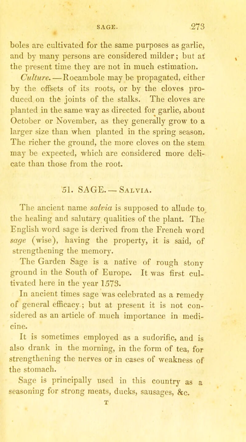boles are cultivated for the same purposes as garlic, and by many persons are considered milder; but at the present time they are not in much estimation. Culture. — Rocambole may be propagated, either by the offsets of its roots, or by the cloves pro- duced on the joints of the stalks. The cloves are planted in the same way as directed for garlic, about October or November, as they generally grow to a larger size than when planted in the spring season. The richer the ground, the more cloves on the stem may be expected, which are considered more deli- cate than those from the root. 51. SAGE. — Salvia. The ancient name salvia is supposed to allude to^ the healing and salutary qualities of the plant. The English word sage is derived from the French word sage (wise), having the property, it is said, of strengthening the memory. The Garden Sage is a native of rough stony ground in the South of Europe. It was first cul- tivated here in the year 1573. In ancient times sage was celebrated as a remedy of general efficac3'; but at present it is not con- sidered as an article of much importance in medi- cine. It is sometimes employed as a sudorific, and is also drank in the morning, in the form of tea, for strengthening the nerves or in cases of weakness of the stomach. Sage is principally used in this country as a seasoning for strong meats, ducks, sausages, &c. T