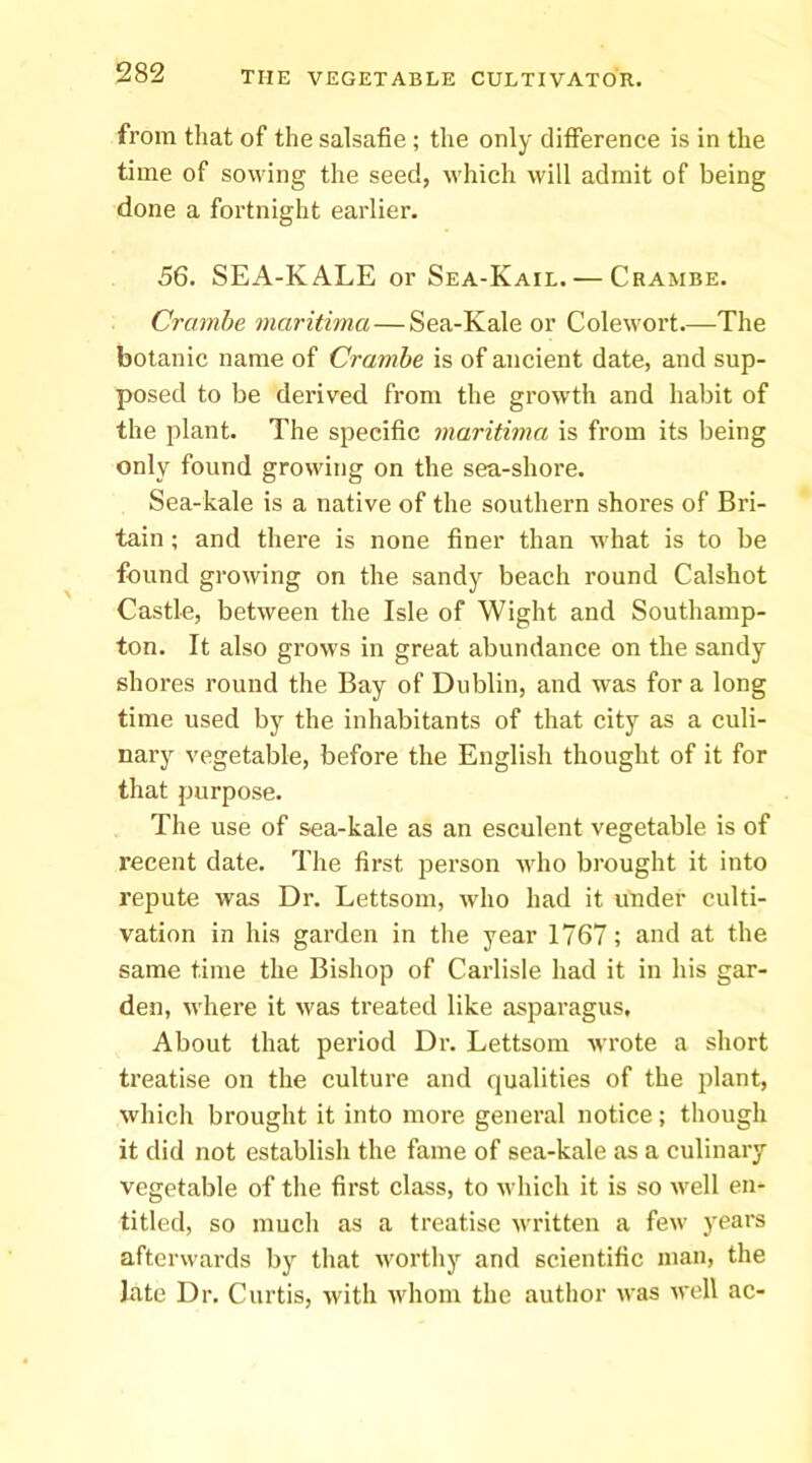 from that of the salsafie; the only difference is in the time of sowing the seed, which will admit of being done a fortnight earlier. 56. SEA-KALE or Sea-Kail. — Crambe. Crambe maritima—Sea-Kale or Colewort—The botanic name of Crambe is of ancient date, and sup- posed to be derived from the growth and habit of the plant. The specific maritima is from its being only found growing on the sea-shore. Sea-kale is a native of the southern shores of Bri- tain ; and there is none finer than what is to be found growing on the sandy beach round Calshot Castle, between the Isle of Wight and Southamp- ton. It also grows in great abundance on the sandy shores round the Bay of Dublin, and w'as for a long time used by the inhabitants of that city as a culi- nary vegetable, before the English thought of it for that purpose. The use of sea-kale as an esculent vegetable is of recent date. The first person who brought it into repute was Dr. Lettsom, who had it under culti- vation in his garden in the year 1767; and at the same time the Bishop of Carlisle had it in his gar- den, where it was treated like asparagus. About that period Dr. Lettsom wrote a short treatise on the culture and qualities of the plant, which brought it into more general notice; though it did not establish the fame of sea-kale as a culinary vegetable of the first class, to which it is so well en- titled, so much as a treatise written a few years afterwards by that worthy and scientific man, the late Dr. Curtis, with whom the author was well ac-