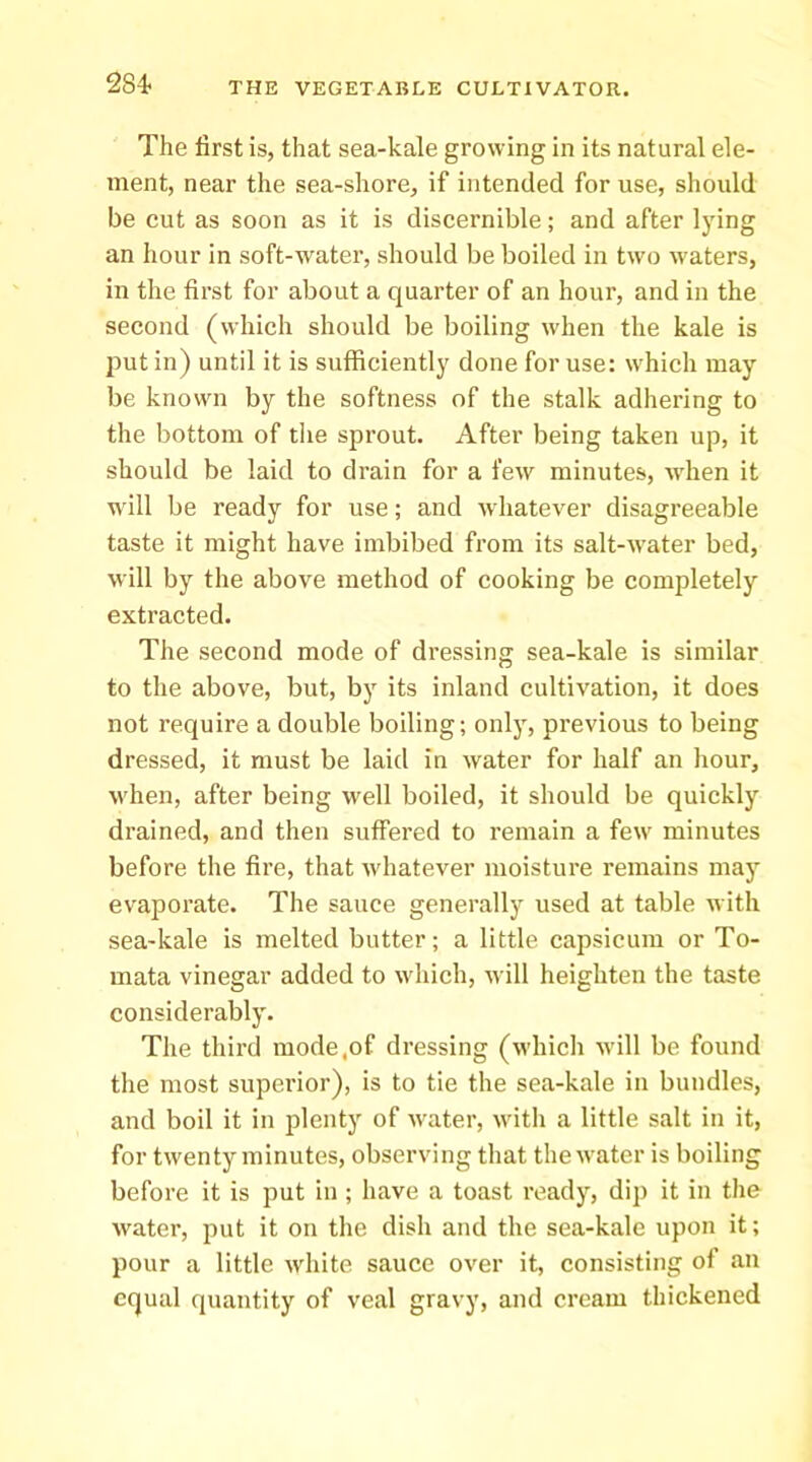 284- The first is, that sea-kale growing in its natural ele- ment, near the sea-shore, if intended for use, should be cut as soon as it is discernible; and after lying an hour in soft-water, should be boiled in tw'o waters, in the first for about a quarter of an hour, and in the second (which should be boiling when the kale is put in) until it is sufficiently done for use: w'hich may be knowm by the softness of the stalk adhering to the bottom of the sprout. After being taken up, it should be laid to drain for a few minutes, when it w'ill be ready for use; and whatever disagreeable taste it might have imbibed from its salt-w'ater bed, will by the above method of cooking be completely extracted. The second mode of dressing sea-kale is similar to the above, but, by its inland cultivation, it does not require a double boiling; onlj', previous to being dressed, it must be laid in water for half an hour, when, after being well boiled, it should be quickly drained, and then suffered to remain a few' minutes before the fire, that whatever moisture remains maj' evapoi’ate. The sauce generally used at table with sea-kale is melted butter; a little capsicum or To- mata vinegar added to w'hich, will heighten the taste considerably. The third mode,of dressing (which will be found the most superior), is to tie the sea-kale in bundles, and boil it in plenty of w'ater, w'ith a little salt in it, for twenty minutes, observing that thew'ater is boiling before it is put in ; have a toast ready, dip it in the water, put it on the dish and the sea-kale upon it; pour a little white sauce over it, consisting of an equal quantity of veal gravy, and cream thickened