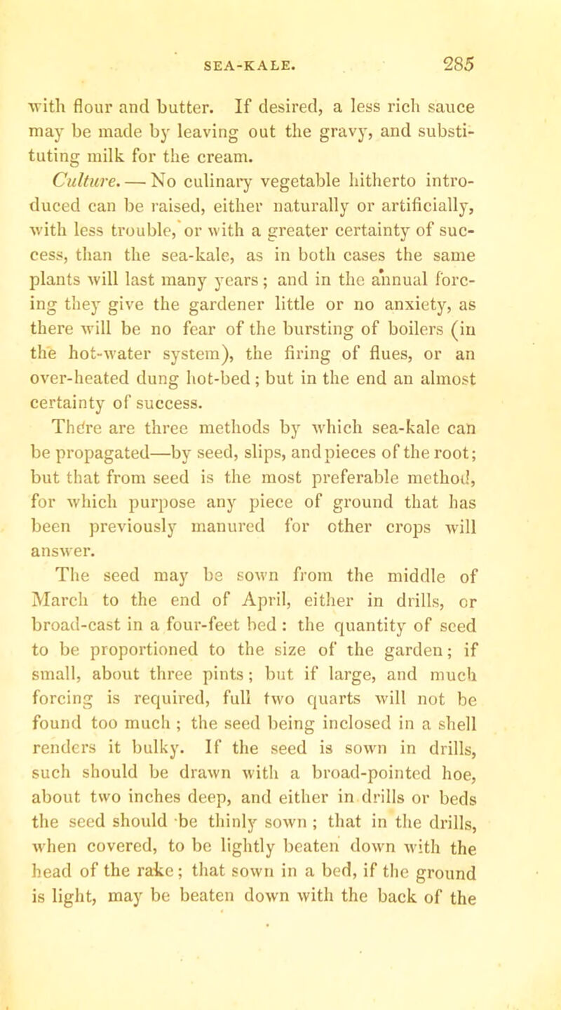 ■with flour and butter. If desired, a less rich sauce may be made by leaving out the gravy, and substi- tuting milk for the cream. Culture. — No culinary vegetable hitherto intro- duced can be raised, either naturally or artificially, with less trouble,'or with a greater certainty of suc- cess, than the sea-kale, as in both cases the same plants will last many years; and in the annual forc- ing they give the gardener little or no anxiety, as there will be no fear of the bursting of boilers (in the hot-water system), the firing of flues, or an over-heated dung hot-bed; but in the end an almost certainty of success. Thdre are three methods by which sea-kale can be propagated—by seed, slips, and pieces of the root; but that from seed is the most preferable method, for which purpose any piece of ground that has been previously manured for other crops will answer. The seed may be sown from the middle of March to the end of April, either in drills, or broad-cast in a four-feet bed : the quantity of seed to be proportioned to the size of the garden; if small, about three pints; but if large, and much forcing is required, full two quarts will not be found too much ; the seed being inclosed in a shell renders it bulky. If the seed is sown in drills, such should be drawn with a broad-pointed hoe, about two inches deep, and either in drills or beds the seed should be thinly sown ; that in the drills, when covered, to be lightly beaten dowm with the head of the rake; that sown in a bed, if the ground is light, may be beaten down with the back of the