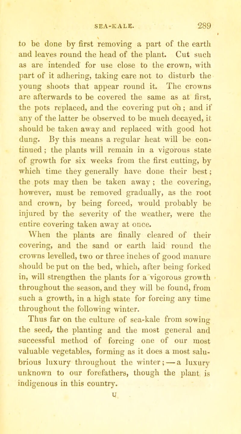 V to be done by first removing a part of the earth and leaves round the head of the plant. Cut such as are intended for use close to the crown, with part of it adhering, taking care not to disturb the young shoots that appear round it. The crowns are afterwards to be covered the same as at first, the pots replaced, and the covering put on; and if any of the latter be observed to be much decayed, it should be taken away and replaced with good hot dung. By this means a regular heat will be con- finued; the plants will remain in a vigorous state of growth for six weeks from the first cutting, by which time they generally have done their best; the pots may then be taken away ; the covering, however, must be removed gradually, as the root and crown, by being forced, would probably be injured by the severity of the weatlier, were the entire covering taken away at once. When the plants are finally cleared of their covering, and the sand or earth laid round the crowns levelled, two or three inches of good manure should be put on the bed, which, after being forked in, will strengthen the plants for a vigorous growth throughout the season, and they will be found, from such a growth, in a high state for forcing any time throughout the following winter. Thus far on the culture of sea-kale from sowing the seed,^ the planting and the most general and successful method of forcing one of our most valuable vegetables, forming as it does a most salu- brious luxury throughout the winter; — a luxury unknown to our forefathers, though the plant is indigenous in this country.