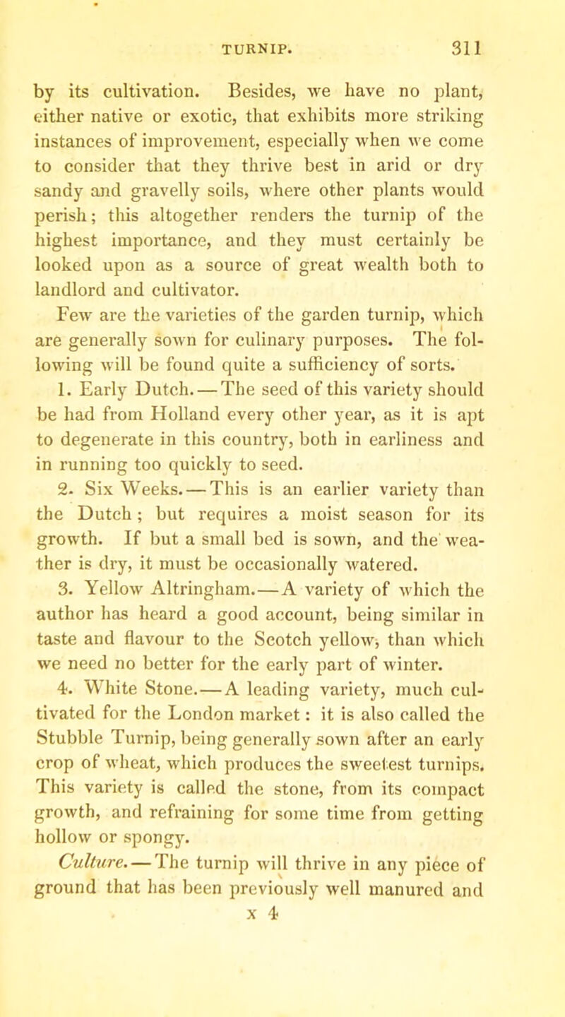 by its cultivation. Besides, we have no plant, either native or exotic, that exhibits more striking instances of improvement, especially when we come to consider that they thrive best in arid or dry sandy and gravelly soils, where other plants would perish; this altogether renders the turnip of the highest importance, and they must certainly be looked upon as a source of great Avealth both to landlord and cultivator. Few are the varieties of the garden turnip, Avhich are generally soAvn for culinary purposes. The fol- lowing will be found quite a sufficiency of sorts. 1. Early Dutch. — The seed of this variety should be had from Holland every other year, as it is apt to degenerate in this country, both in earliness and in running too quickly to seed. 2. Six Weeks. — This is an earlier variety than the Dutch; but requires a moist season for its growth. If but a small bed is sown, and the wea- ther is dry, it must be occasionally watered. 3. Yellow Altringham.—A variety of which the author has heard a good account, being similar in taste and flavour to the Scotch yellowj than which we need no better for the early part of Avinter. 4. White Stone.—A leading variety, much cul- tivated for the London market: it is also called the Stubble Turnip, being generally soAvn after an early crop of Avheat, which produces the. sweetest turnips. This variety is called tlie stone, from its compact groAvth, and refraining for some time from getting holloAv or spongy. Culture, — The turnip Avill thrive in any piece of ground that has been previously Avell manured and