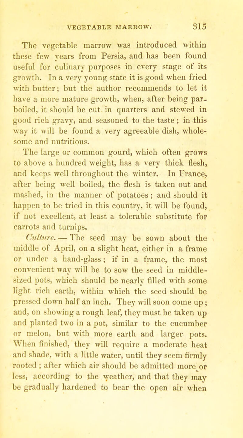 The vegetable marrow was introduced within these few years from Persia, and has been found useful for culinary purposes in every stage of its growth. In a very young state it is good when fried with butter; but the author recommends to let it have a more mature growth, when, after being par- boiled, it should be cut in quarters and stewed in good rich gravy, and seasoned to the taste ; in this way it will be found a very agreeable dish, whole- some and nutritious. The large or common gourd, which often grows to above a hundred weight, has a very thick flesh, and keeps well throughout the winter. In France, after being well boiled, the flesh is taken out and mashed, in the manner of potatoes ; and should it happen to be tried in this country, it will be found, if not excellent, at least a tolerable substitute for carrots and turnips. Culture. — The seed may be sown about the middle of April, on a slight heat, either in a frame or under a hand-glass ; if in a frame, the most convenient way will be to sow the seed in middle- sized pots, which should be nearly filled with some light rich earth, within which the seed should be pressed down half an inch. They will soon come up; and, on showing a rough leaf, they must be taken up and planted two in a pot, similar to the cucumber or melon, but with more earth and larger pots. When finished, they will require a moderate heat and shade, with a little water, until they seem firmly rooted ; after which air should be admitted more or less, according to the \yeather, and that they may be gradually hardened to bear the open air when