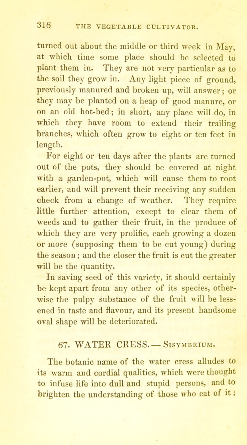 turned out about the middle or third Aveek in May, at which time some place should be selected to plant them in. They are not very particular as to the soil they grow in. Any light piece of ground, previously manured and broken up, Avill answer; or they may be planted on a heap of good manure, or on an old hot-bed; in short, any place Avill do, in which they have room to extend their trailing branches, which often grow to eight or ten feet in length. For eight or ten days after the plants are turned out of the pots, they should be covered at night with a garden-pot, Avhich will cause them to root earlier, and will prevent their receiving any sudden check from a change of weather. They require little further attention, except to clear them of weeds and to gather their fruit, in the produce of which they are very prolific, each groAving a dozen or more (supposing them to be cut young) during the season ; and the closer the fruit is cut the greater will be the quantity. In saving seed of this variety, it should certainly be kept apart from any other of its species, other- Avise the pulpy substance of the fruit Avill be less- ened in taste and flavour, and its present handsome oval shape Avill be deteriorated. 67. WATER CRESS.— Sisymbrium. The botanic name of the Avater cress alludes to its Avarm and cordial qualities, Avhich Avere thought to infuse life into dull and stupid persons, and to brighten the understanding of those Avho eat of it: