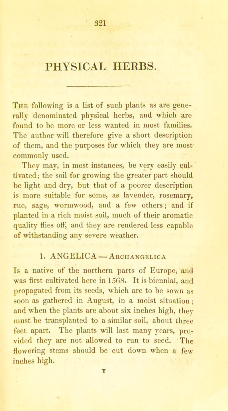 PHYSICAL HERBS. The following is a list of such plants as are gene- rally denominated physical herbs, and which are found to be more or less wanted in most families. The author will therefore give a short description of them, and the purposes for which they are most commonly used. They may, in most instances, be very easily cul- tivated; the soil for growing the greater part should be light and dry, but that of a poorer description is more suitable for some, as lavender, rosemary, rue, sage, wormwood, and a few others; and if planted in a rich moist soil, much of their aromatic quality flies off, and they are rendered less capable of withstanding any severe weather. 1. ANGELICA — Archangelica Is a native of the northern parts of Europe, and was first cultivated here in 1568. It is biennial, and propagated from its seeds, Avhich are to be sown as soon as gathered in August, in a moist situation; and when the plants are about six inches high, they must be transplanted to a similar soil, about three feet apart. The plants will last many years, pro- vided they are not allowed to run to seed. The flowering stems should be cut down when a feiv inches high. Y