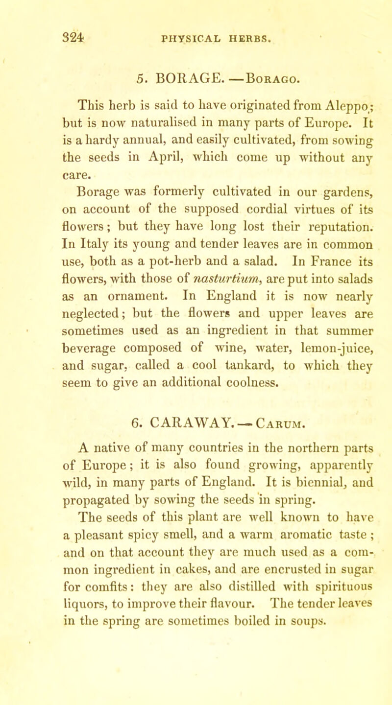 5. BORAGE. —Borago. This herb is said to have originated from Aleppo,; but is now naturalised in many parts of Europe. It is a hardy annual, and easily cultivated, from sowing the seeds in April, which come up without any care. Borage was formerly cultivated in our gardens, on account of the supposed cordial virtues of its flowers; but they have long lost their reputation. In Italy its young and tender leaves are in eommon use, both as a pot-herb and a salad. In France its flowers, with those of nasturtium, are put into salads as an ornament. In England it is now nearly neglected; but the flowers and upper leaves are sometimes used as an ingredient in that summer beverage composed of wine, water, lemon-juice, and sugar, called a cool tankard, to which they seem to give an additional coolness. 6. CARAWAY. —Carum. A native of many countries in the northern parts of Europe; it is also found growing, apparently wild, in many parts of England. It is biennial, and propagated by sowing the seeds in spring. The seeds of this plant are well known to have a pleasant spicy smell, and a warm aromatic taste ; and on that account they are much used as a com- mon ingi’cdient in cakes, and are encrusted in sugar for comfits: they are also distilled with spirituous liquors, to improve their flavour. The tender leaves in the spring are sometimes boiled in soups.