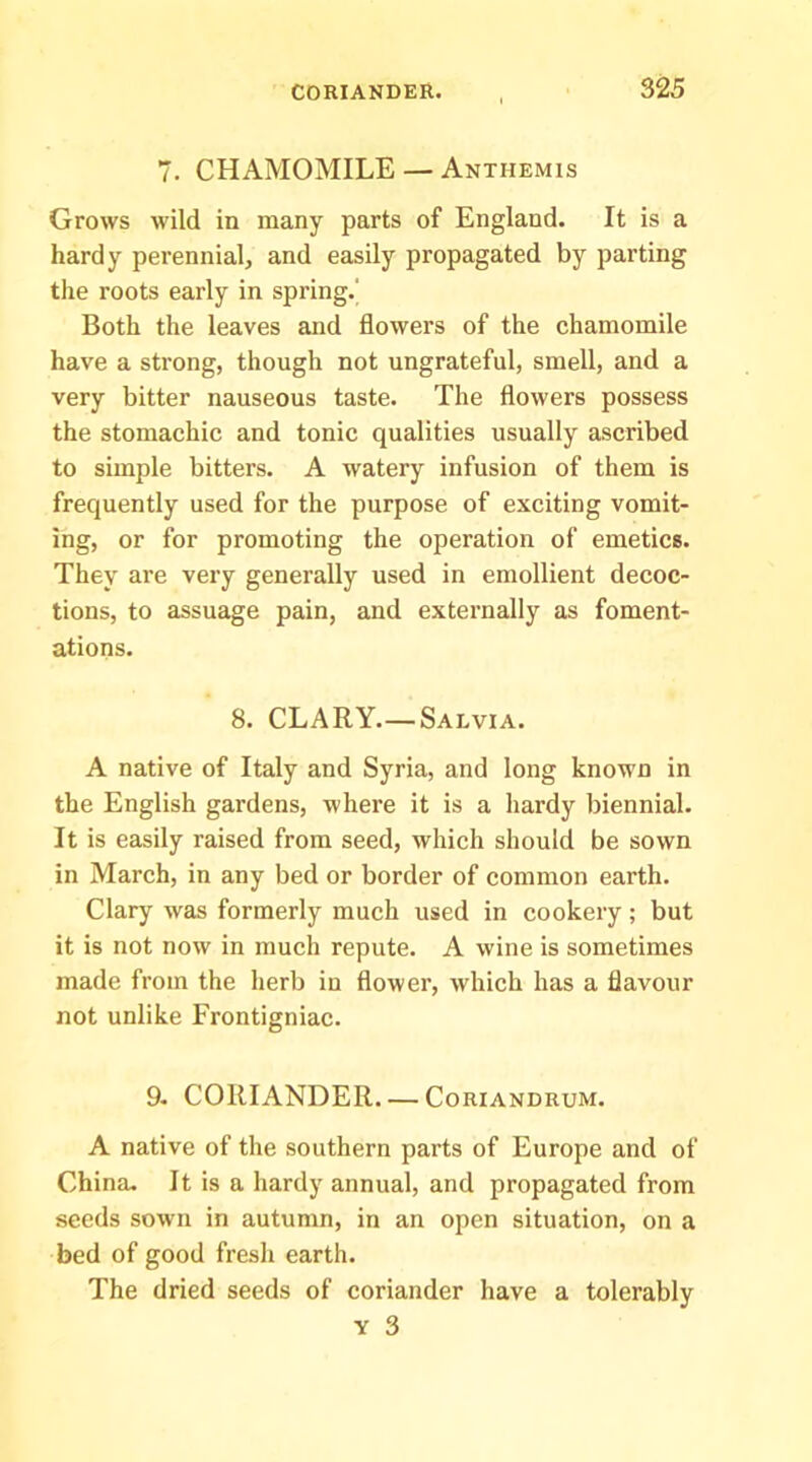 7. CHAMOMILE — Anthemis Grows wild in many parts of England. It is a hardy perennial, and easily propagated by parting the roots early in spring.' Both the leaves and flowers of the chamomile have a strong, though not ungrateful, smell, and a very bitter nauseous taste. The flowers possess the stomachic and tonic qualities usually ascribed to simple bitters. A watery infusion of them is frequently used for the purpose of exciting vomit- ing, or for promoting the operation of emetics. They are very generally used in emollient decoc- tions, to assuage pain, and externally as foment- ations. 8. CLARY.—Salvia. A native of Italy and Syria, and long known in the English gardens, where it is a Iiardy biennial. It is easily raised from seed, which should be sown in March, in any bed or border of common earth. Clary was formerly much used in cookery; but it is not now in much repute. A wine is sometimes made from the herb in flower, which has a flavour not unlike Frontigniac. 9. CORIANDER. — Coriandrum. A native of the southern parts of Europe and of China. It is a hardy annual, and propagated from seeds sown in autumn, in an open situation, on a bed of good fresh earth. The dried seeds of coriander have a tolerably Y 3
