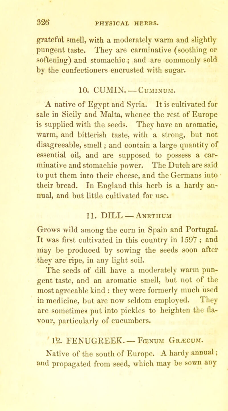 326* grateful smell, with a moderately warm and slightly pungent taste. They are carminative (soothing or softening) and stomachic; and are commonly sold by the confectioners encrusted with sugar. 10. CUMIN. — CuMiNUM. A native of Egypt and Syria. It is cultivated for sale in Sicily and Malta, whence the rest of Europe is supplied with the seeds. They have an aromatic, warm, and bitterish taste, with a strong, but not disagreeable, smell; and contain a large quantity of essential oil, and are supposed to possess a car- minative and stomachic power. The Dutch are said to put them into their cheese, and the Germans into their bread. In England this herb is a hardy an- nual, and but little cultivated for use. 11. DILL — Anethum Grows wild among the corn in Spain and Portugal. It was first cultivated in this country in 1597 ; and may be produced by sowing the seeds soon after they are ripe, in any light soil. The seeds of dill have a moderately warm pun- gent taste, and an aromatic smell, but not of the most agreeable kind : they were formerly much used in medicine, but are now seldom employed. They are sometimes put into pickles to heighten the fla- vour, particularly of cucumbers. 12. FENUGREEK. —FfENUM Grajcu.m. Native of the south of Europe. A hardy annual; and propagated from seed, which may be sown any