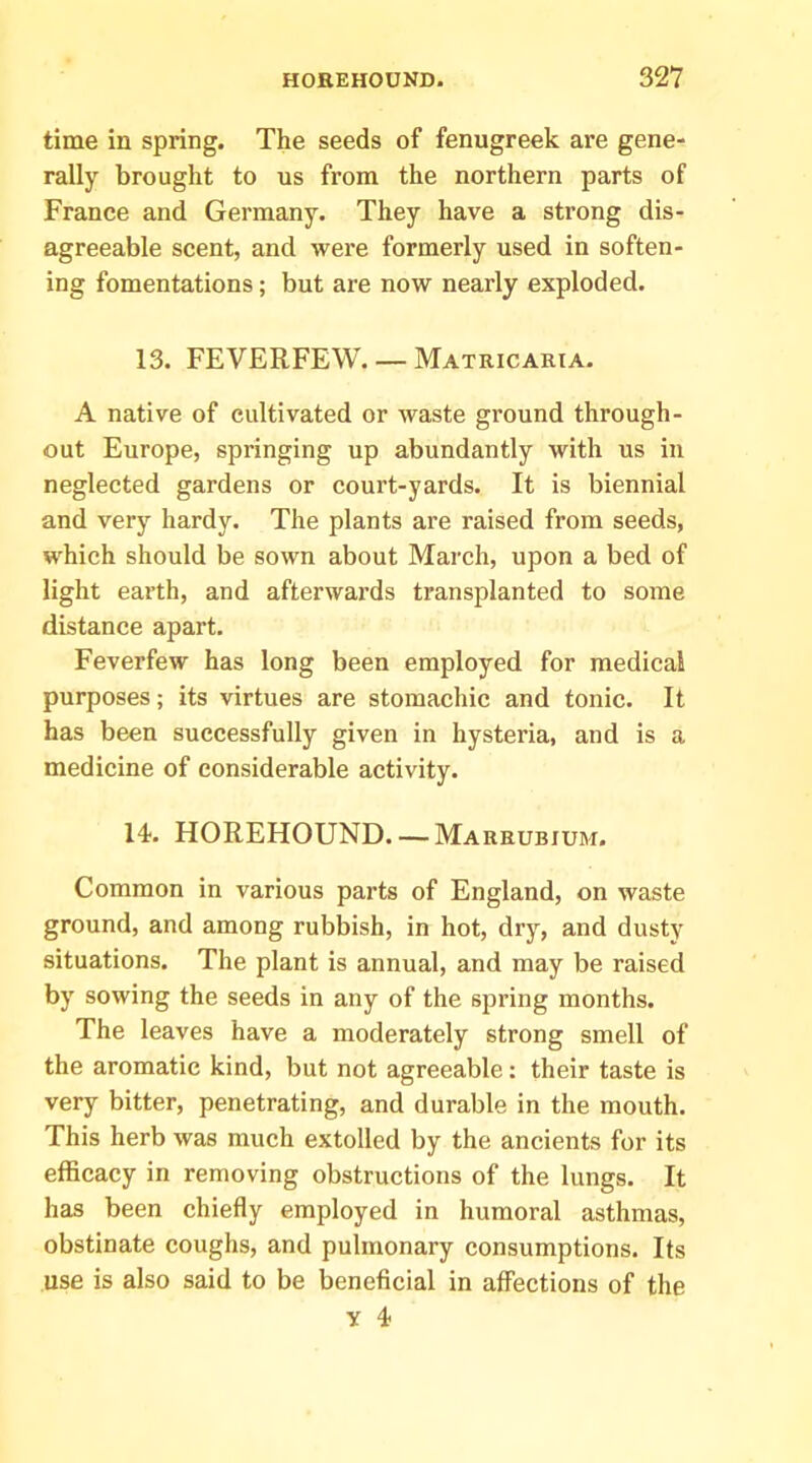 time in spring. The seeds of fenugreek are gene- rally brought to us from the northern parts of France and Germany. They have a strong dis- agreeable scent, and were formerly used in soften- ing fomentations; but are now nearly exploded. 13. FEVERFEW. — Matricahia. A native of cultivated or waste ground through- out Europe, springing up abundantly with us in neglected gardens or court-yards. It is biennial and very hardy. The plants are raised from seeds, which should be sown about March, upon a bed of light earth, and afterwards transplanted to some distance apart. Feverfew has long been employed for medical purposes; its virtues are stomachic and tonic. It has been successfully given in hysteria, and is a medicine of considerable activity. 14. HOREHOUND Marrubium. Common in various parts of England, on waste ground, and among rubbish, in hot, dry, and dusty situations. The plant is annual, and may be raised by sowing the seeds in any of the spring months. The leaves have a moderately strong smell of the aromatic kind, but not agreeable: their taste is very bitter, penetrating, and durable in the mouth. This herb was much extolled by the ancients for its efficacy in removing obstructions of the lungs. It has been chiefly employed in humoral asthmas, obstinate coughs, and pulmonary consumptions. Its use is also said to be beneficial in affections of the y 4