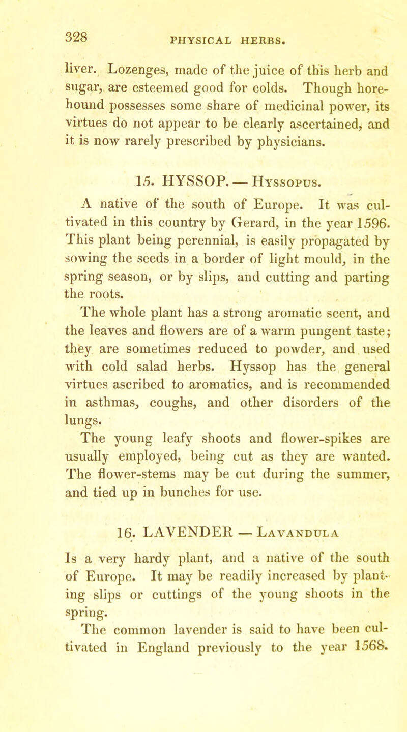 liver. Lozenges, made of the juice of this herb and sugar, are esteemed good for colds. Though hore- hound possesses some share of medicinal power, its virtues do not appear to be clearly ascertained, and it is now rarely prescribed by physicians. 15. HYSSOP. — Hyssopus. A native of the south of Europe. It was cul- tivated in this country by Gerard, in the year 1596. This plant being perennial, is easily propagated by sowing the seeds in a border of light mould, in the spring season, or by slips, and cutting and parting the roots. The whole plant has a strong aromatic scent, and the leaves and flowers are of a warm pungent taste; they are sometimes reduced to powder, and used with cold salad herbs. Hyssop has the general virtues ascribed to aromatics, and is recommended in asthmas, coughs, and other disorders of the lungs. The young leafy shoots and flower-spikes are usually employed, being cut as they are wanted. The flower-stems may be cut during the summer, and tied up in bunches for use. 16. LAVENDER — Lavandula Is a very hardy plant, and a native of the south of Europe. It may be readily increased by plant- ing slips or cuttings of the young shoots in the spring. The common lavender is said to have been cul- tivated in England previously to the year 1568.