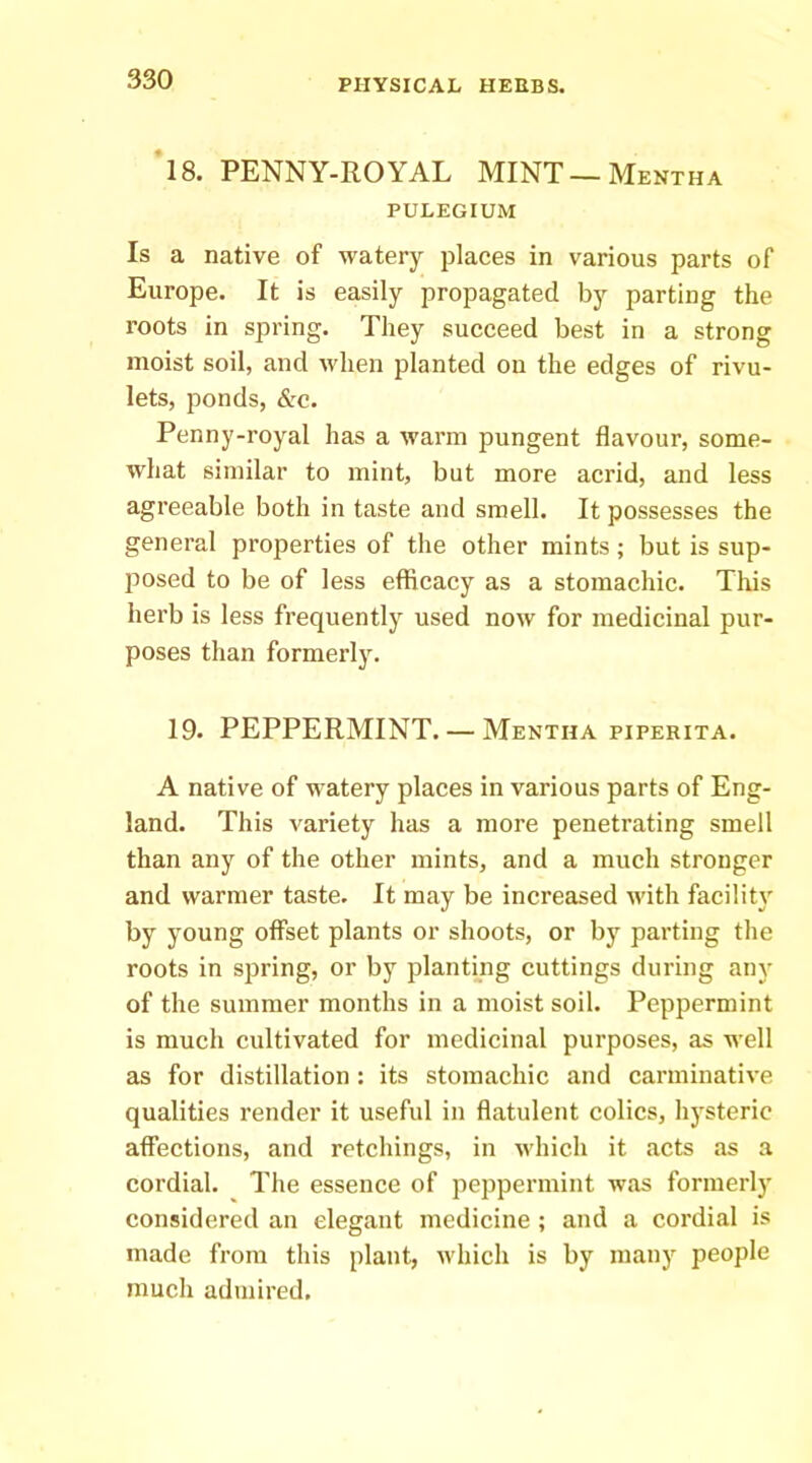 18. PENNY-ROYAL MINT —Mentha PULEGIUM Is a native of watery places in various parts of Europe. It is easily propagated by parting the roots in spring. They succeed best in a strong moist soil, and when planted on the edges of rivu- lets, ponds, &c. Penny-royal has a warm pungent flavour, some- what similar to mint, but more acrid, and less agreeable both in taste and smell. It possesses the general properties of the other mints; but is sup- jiosed to be of less efficacy as a stomachic. This herb is less frequently used now for medicinal pur- poses than formerly. 19. PEPPERMINT. — Mentha piperita. A native of watery places in various parts of Eng- land. This variety has a more penetrating smell than any of the other mints, and a much stronger and warmer taste. It may be increased with facility' by young offset plants or shoots, or by parting the roots in spring, or by planting cuttings during any of the summer months in a moist soil. Peppermint is much cultivated for medicinal purposes, as well as for distillation : its stomachic and carminative qualities render it useful in flatulent colics, hy'steric affections, and retchings, in which it acts as a cordial. The essence of peppermint was formerly' considered an elegant medicine ; and a cordial is made from this plant, which is by many people much adtuired.